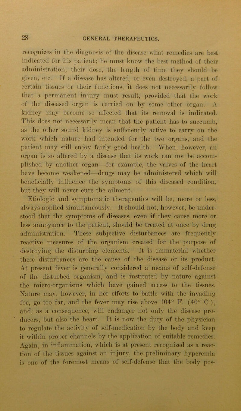 recognizes in the diagnosis of tlic disease what remedies are best indicated for his patient; he imist know tlie best rnetliod of their administration, their dose, the length of time they shoidd be given, etc. If a disease lias altered, or even destroyed, a jiart of certain tissues or their functions, it does not necessarilv follow that a permanent injury must result, provided that the work of the diseased organ is carried on by some other organ. A kidney may become so affected that its removal is indicated. This does not necessarily mean that the patient has to succumb, as the other sound kidney is sufficiently active to carry on the work which nature had intended for the two organs, and the patient may still enjoy fairly good health. AVhen, however, an organ is so altered by a disease that its work can not be accom- plished by another organ—for example, the valves of the heart have become weakened—drugs may be administered which will beneficially influence the symptoms of this diseased condition, but they will never cure the ailment. Etiologic and symptomatic therapeutics will be, more or less, always applied simultaneously. It should not, however, be under- stood that the sjmiptoms of diseases, even if they cause more or less annoyance to the patient, should be treated at once by drug administration. These subjective disturbances are frequently reactive measures of the organism created for the purpose of destroying the disturbing elements. It is immaterial whether these disturbances are the cause of the disease or its product. At present fever is generally considered a means of self-defense of the disturbed organism, and is instituted by nature against the micro-organisms which have gained access to the tissues. Nature may, however, in her efforts to battle with the invading foe, go too far, and the fever may rise above 104° F. (40° C.), and, as a consequence, will endanger not only the disease pro- ducers, but also the heart. It is now the duty of the physician to regulate the activity of self-medication by the body and keep it within proper channels by the application of suitable remedies. Again, in inflammation, which is at present recognized as a reac- tion of the tissues against an injury, the preliminary hyperemia is one of the foremost means of self-defense that the body pos-