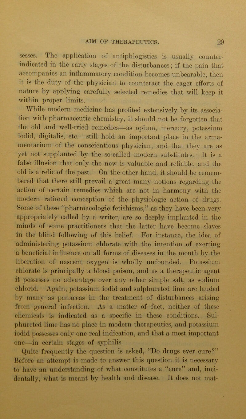 sesses. The application of antiphlogistics is usually counter- indicated in the early stages of the disturbances; if the pain that accompanies an inflammatory condition becomes unbearable, then it is the duty of the physician to counteract the eager efforts of nature by applying carefully selected remedies that will keep it within proper limits. While modern medicine has profited extensively by its associa- tion with pharmaceutic chemistry, it should not be forgotten that the old and well-tried remedies—as opium, mercury, potassium iodid, digitalis, etc.—still hold an important j:)lace in the arma- mentarium of the conscientious physician, and that they are as yet not supplanted by the so-called modern substitutes. It is a false illusion that only the new is valuable and reliable, and the old is a relic of the past. On the other hand, it should be remem- bered that there still prevail a great many notions regarding the action of certain remedies which are not in harmony with the modern rational conception of the physiologic action of drugs. Some of these “pharmacologic fetishisms,” as they have been very appropriately called by a writer, are so deeply implanted in the minds of some practitioners that the latter have become slaves in the blind following of this belief. For instance, the idea of administering potassium chlorate with the intention of exerting a beneficial influence on all forms of diseases in the mouth by the liberation of nascent oxygen is wholly unfounded. Potassium chlorate is principally a blood poison, and as a therapeutic agent it possesses no advantage over any other simple salt, as sodium chlorid. Again, potassium iodid and sulphureted lime are lauded by many as panaceas in the treatment of disturbances arising from general infection. As a matter of fact, neither of these chemicals is indicated as a specific in these conditions. Sul- phureted lime has no place in modern therapeutics, and potassium iodid possesses only one real indication, and that a most important one—in certain stages of syphilis. Quite frequently the question is asked, “Do drugs ever cure?” Before an attempt is made to answer this question it is necessary to have an understanding of what constitutes a “cure” and, inci- dentally, what is meant by health and disease. It does not mat-