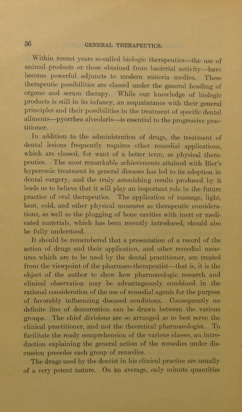 ithin recent years so-called biologic tlicrapeutics—the use of animal products or those obtained from bacterial activity have become powerful adjuncts to modern materia medica. These therapeutic possibilities are classed under the general heading of organo and serum therapy. While our knowledge of biologic products is still in its infancy, an acquaintance with their general principles and their possibilities in the treatment of specific dental ailments—pyorrhea alveolaris—is essential to the progressive prac- titioner. In addition to the administration of drugs, the treatment of dental lesions frequently requires other remedial applications, which are classed, for want of a better term, as physical thera- peutics. The most remarkable achievements attained with Bier’s hyperemic treatment in general diseases has led to its adoption in dental surgery, and the truly. astonishing results produced by it leads us to believe that it will play an important role in the future practice of oral therapeutics. The application of massage, light, heat, cold, and other physical measures as therapeutic considera- tions, as well as the plugging of bone cavities with inert or medi- cated materials, which has been recently introduced, should also be fully understood. It should be remembered that a presentation of a record of the action of drugs and their application, and other remedial meas- ures which are to be used by the dental practitioner, are treated from the viewpoint of the pharmaco-therapeutist—that is, it is the object of the author to show how f)harraacologic research and clinical observation may be advantageously combined in the rational consideration of the use of remedial agents for the purpose of favorably influencing diseased conditions. Consequently no definite line of demarcation can be drawn between the various groups. The chief divisions are so arranged as to best serve the clinical practitioner, and not the theoretical pharmacologist. To facilitate the ready comprehension of the various classes, an intro- duction explaining the general action of the remedies under dis- cussion precedes each group of remedies. The drugs used by the dentist in his clinical practice are usually of a very potent nature. On an average, only minute quantities