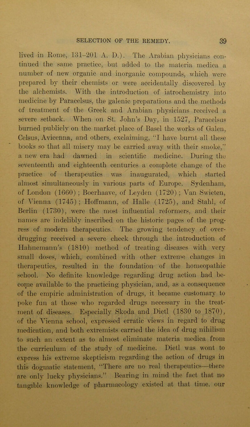 lived in Rome, 131-201 A. D.), The Arabian physicians con- tinued the same practice, but added to the materia medica a number of new organic and inorganic compounds, which were prepared by their chemists or were accidentally discovered by the alchemists. AYith the introduction of iatrochemistry into medicine by Paracelsus, the galenic preparations and the methods of treatment of the Greek and Arabian physicians received a severe setback. When on St. John’s Day, in 1527, Paracelsus burned publicly on the market place of Basel the works of Galen, Celsus, Avicenna, and others, exclaiming, “1 have burnt all these books so that all misery may be carried away with their smoke,” a new era had dawned in scientific medicine. During the seventeenth and eighteenth centuries a complete change of the practice of therapeutics was inaugurated, which started almost simultaneously in various parts of Europe. Sydenham, of London (1660) ; Boerhaave, of I^eyden (1720) ; Van Swieten, of Vienna (1745); Hoffmann, of Halle (1725), and Stahl, of Berlin (1730), were the most influential reformers, and their names are indelibly inscribed on the historic pages of the prog- ress of modern therapeutics. The growing tendency of over- drugging received a severe check through the introduction of Hahnemann’s (1810) method of treating diseases with very small doses, which, combined with other extreme changes in therapeutics, resulted in the foundation of the homeopathic school. No deflnite knowledge regarding drug action had be- come available to the practicing physician, and, as a consequence of the empiric administration of drugs, it became customary to poke fun at those who regarded drugs necessary in the treat- ment of diseases. Especially Skoda and Dietl (1830 to 1870), of the Vienna school, expressed erratic views in regard to drug medication, and both extremists carried the idea of drug nihilism to such an extent as to almost eliminate materia medica from the curriculum of the study of medicine. Dietl was wont to express his extreme skepticism regarding the action of dnigs in this dogmatic statement, “There are no real thcrai)eiitics—there are only lucky physicians.” Bearing in mind the fact that no tangible knowledge of pharmacology existed at that time, our