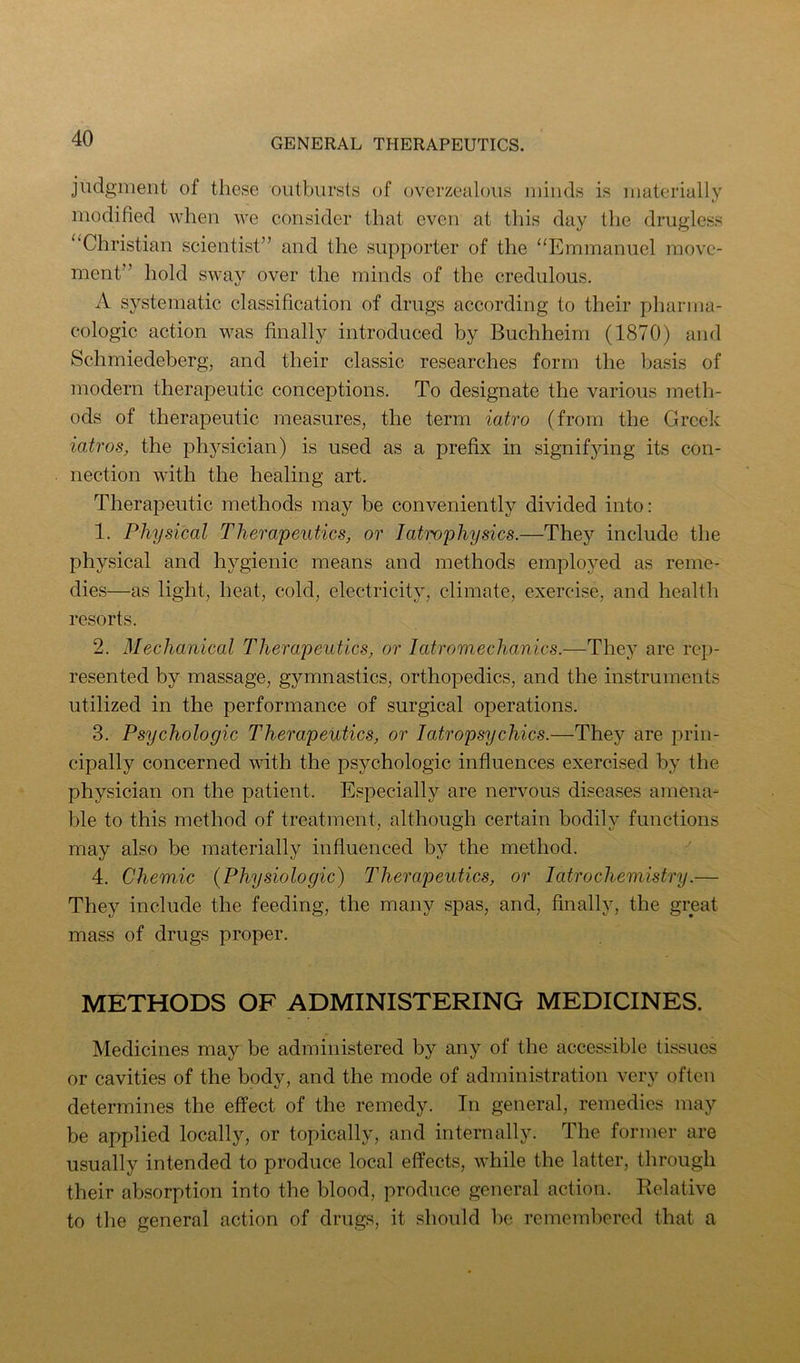 judgment of these outbursts of overzealoiis minds is materially modified when we consider that even at this day the drugless “Christian scientist” and the supporter of the “Emmanuel move- ment” hold sway over the minds of the credulous. A systematic classification of drugs according to their pharma- cologic action was finally introduced by Buchheim (1870) and Schmiedeberg, and their classic researches form the basis of modern therapeutic conceptions. To designate the various meth- ods of therapeutic measures, the term iatro (from the Greek iatros, the ph3^sician) is used as a prefix in signifjdng its con- nection with the healing art. Therapeutic methods may be conveniently divided into: 1. Physical Therapeutics, or I atrophy sics.—They include the physical and hygienic means and methods employed as reme- dies—as light, heat, cold, electricity, climate, exercise, and health resorts. 2. Mechanical Therapeutics, or latromechanics.—Thej^ are rep- resented by massage, gymnastics, orthopedics, and the instruments utilized in the performance of surgical operations. 3. Psychologic Therapeutics, or latropsychics.—They are prin- cipally concerned wdth the psychologic influences exercised bj’ the physician on the patient. Especially are nervous diseases amena- ble to this method of treatment, although certain bodily functions may also be materially influenced by the method. 4. Chemic {Physiologic) Therapeutics, or 1 atrochemistry.— They include the feeding, the many spas, and, finally, the great mass of drugs proper. METHODS OF ADMINISTERING MEDICINES. Medicines may be administered by any of the accessible tissues or cavities of the body, and the mode of administration very often determines the effect of the remedy. In general, remedies may be applied locally, or topically, and internally. The former are usually intended to produce local effects, while the latter, through their absorption into the blood, produce general action. Relative to the general action of drugs, it should be remembered that a