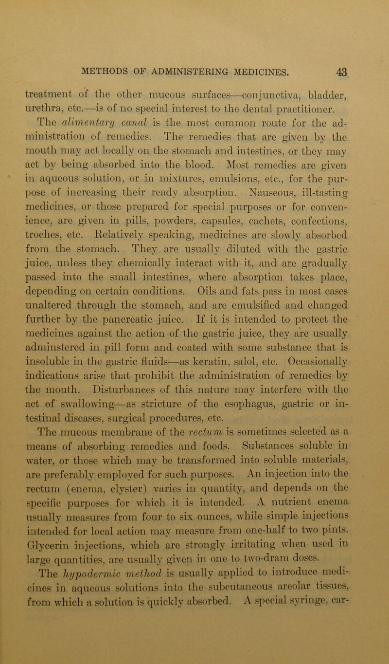 treatment of the other mucous surfaces—conjunctiva, bladder, urethra, etc.—is of no special interest to the dental practitioner. The alimentary canal is the most common route for the ad- ministration of remedies. The remedies that are given by the mouth may act locally on the stomach and intestines, or they may act by being absorbed into the blood. Most remedies are given in aqueous solution, or in mixtures, emulsions, etc., for the pur- pose of increasing their ready absorption. Nauseous, ill-tasting medicines, or those prepared for special purposes or for conven- ience, are given in pills, powders, capsules, cachets, confections, troches, etc. Relatively speaking, medicines are slowly absorbed from the stomach. They are usually diluted with the gastric juice, unless they chemically interact with it, and are gradually passed into the small intestines, where absorption takes place, depending on certain conditions. Oils and fats pass in most cases unaltered through the stomach, and are emulsified and changed further by the pancreatic juice. If it is intended to protect the medicines against the action of the gastric juice, they are usually adminstered in pill form and coated with some substance that is insoluble in the gastric fluids—as keratin, salol, etc. Occasionally indications arise that prohibit the administration of remedies by the mouth. Disturbances of this nature may interfere with the act of swallowing—as stricture of the esophagus, gastric or in- testinal diseases, surgical procedures, etc. The mucous membrane of the rectum, is sometimes selected as a means of absorbing remedies and foods. Substances soluble in water, or those which may be transformed into soluble materials, are preferably employed for such purposes. An injection into the rectum (enema, clyster) varies in quantity, and depends on the specific purposes for which it is intended. A nutrient enema usually mea.sures from four to .six ounces, while simple injections intended for local action may measure from one-half to two pints. Glycerin injections, which are strongly irritating when used in large quantities, are usually given in one to two-dram doses. The hypodermic method is usually applied to introduce medi- cines in aqueous solutions into the subcutaneous areolar tissues, from which a solution is quickly absorbed. A special syringe, car-
