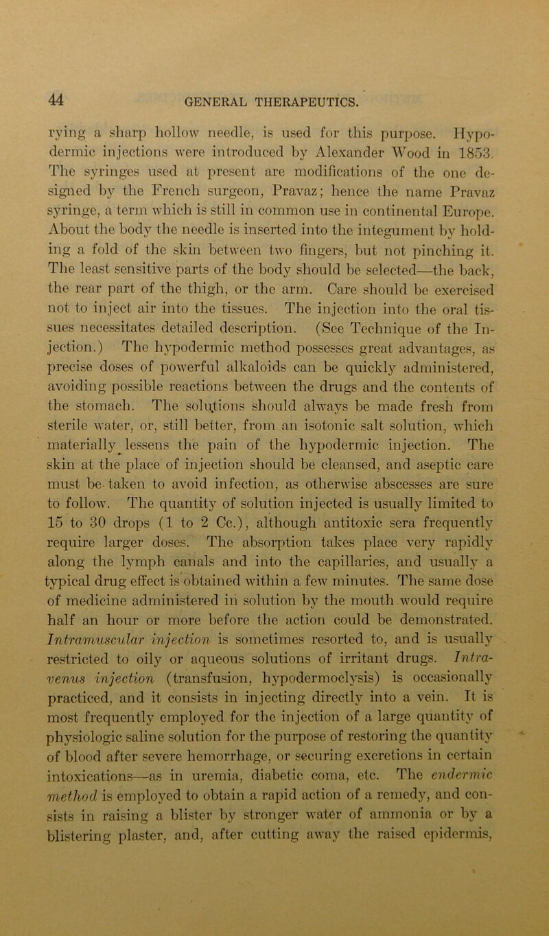 lying a sharp hollow needle, is used for this purpose. Hypo- dermic injections were introduced by Alexander AVood in 1853. The syringes used at present are modifications of the one de- signed by the French surgeon, Pravaz; hence the name Pravaz syringe, a term which is still in common use in continental Europe. About the body the needle is inserted into the integument by hold- ing a fold of the skin between two fingers, but not pinching it. The least sensitive parts of the body should be selected—the back, the rear part of the thigh, or the arm. Care should be exercised not to inject air into the tissues. The injection into the oral tis- sues necessitates detailed description. (See Technique of the In- jection.) The hypodermic method possesses great advantages, as precise doses of powerful alkaloids can be quickly administered, avoiding possible reactions between the drugs and the contents of the stomach. The solutions should always be made fresh from sterile water, or, still better, from an isotonic salt solution, which materially lessens the pain of the hypodermic injection. The skin at the place of injection should be cleansed, and aseptic care must be- taken to avoid infection, as otherwise abscesses are sure to follow. The quantity of solution injected is usually limited to 15 to 30 drops (1 to 2 Cc.), although antitoxic sera frequently require larger doses. The absorption takes place very rapidly along the lymph canals and into the capillaries, and usually a typical drug effect is obtained within a few minutes. The same dose of medicine administered in solution by the mouth would require half an hour or more before the action could be demonstrated. Intramuscular injection is sometimes resorted to, and is usually restricted to oily or aqueous solutions of irritant drugs. Intra- venus injection (transfusion, hypodermoclysis) is occasionally practiced, and it consists in injecting directly into a vein. It is most frequently employed for the injection of a large quantity of physiologic saline solution for the purpose of restoring the quantity of blood after severe hemorrhage, or securing excretions in certain intoxications—as in uremia, diabetic coma, etc. The endermic method is employed to obtain a rapid action of a remedy, and con- sists in raising a blister by stronger water of ammonia or by a blistering plaster, and, after cutting away the raised epidermis,