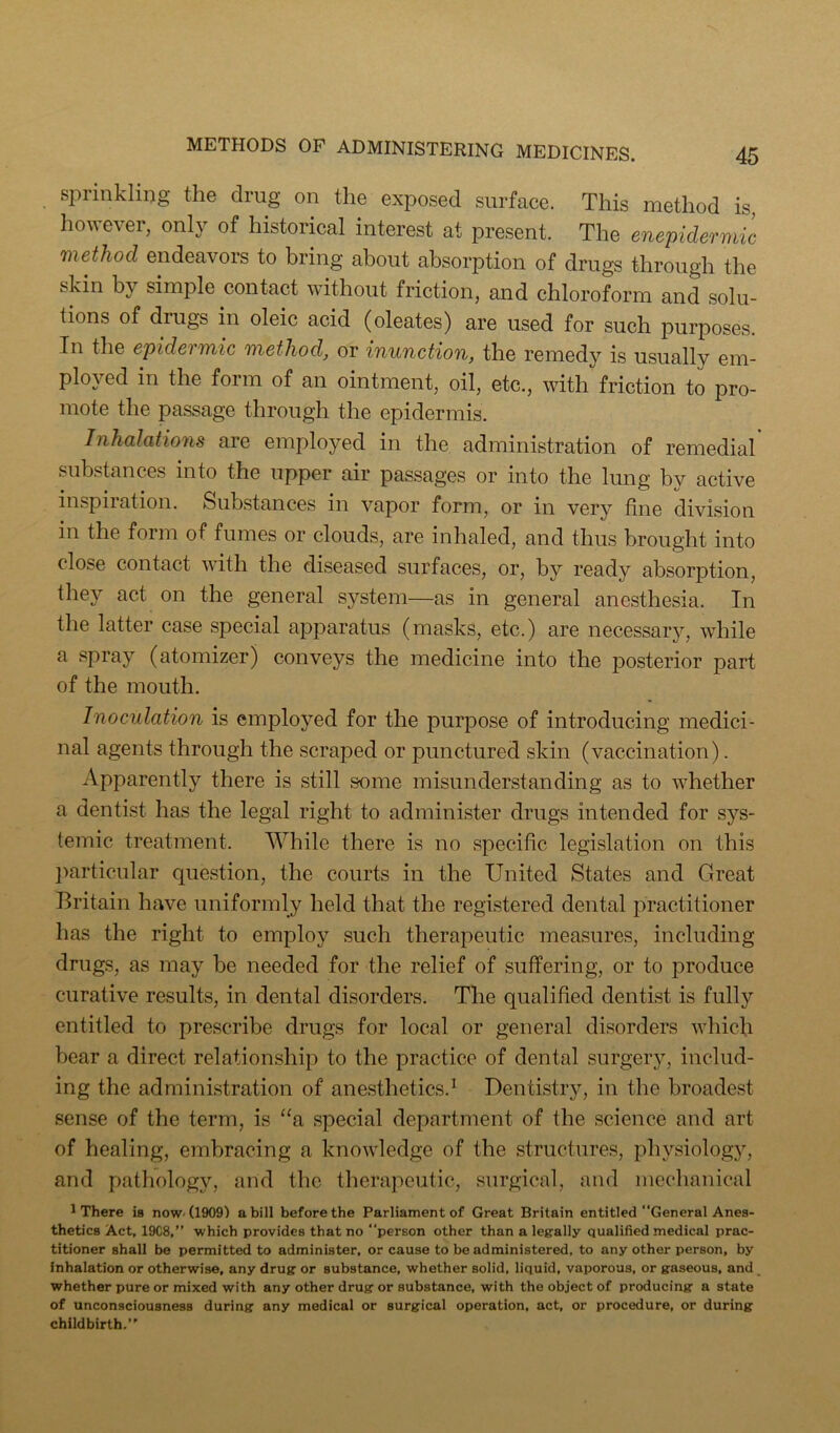 sprinkling the drug on the exposed surface. This method is, Iiowever, only of historical interest at present. The enepidermic method endeavors to bring about absorption of drugs through the skin by simple contact without friction, and chloroform and solu- tions of drugs in oleic acid (oleates) are used for such jDurposes. In the epidermic method, or inunction, the remedy is usually em- ployed in the form of an ointment, oil, etc., with friction to pro- mote the passage through the epidermis. Inhalations are employed in the administration of remedial substances into the upper air passages or into the lung by active inspiration. Substances in vapor form, or in very fine division in the form of fumes or clouds, are inhaled, and thus brought into close contact with the diseased surfaces, or, by ready absorption, they act on the general system—as in general anesthesia. In the latter case special apparatus (masks, etc.) are necessary, while a spray (atomizer) conveys the medicine into the posterior part of the mouth. Inoculation is employed for the purpose of introducing medici- nal agents through the scraped or punctured skin (vaccination). Apparently there is still some misunderstanding as to whether a dentist has the legal right to administer drugs intended for sys- temic treatment. While there is no specific legislation on this ])articular question, the courts in the United States and Great Britain have uniformly held that the registered dental practitioner has the right to employ such therapeutic measures, including drugs, as may be needed for the relief of suffering, or to produce curative results, in dental disorders. The qualified dentist is fully entitled to prescribe drugs for local or general disorders which bear a direct relationship to the practice of dental surgerjq includ- ing the administration of anesthetics.^ Dentistry, in the broadest sense of the term, is “a special department of the science and art of healing, embracing a knowledge of the structures, pln’-siology, and pathologjq and the therapeutic, surgical, and mechanical ^ There is now. (1909) a bill before the Parliament of Great Britain entitled “General Anes- thetics Act, 19C8,” which provides that no “person other than a legally qualified medical prac- titioner shall be permitted to administer, or cause to be administered, to any other person, by inhalation or otherwise, any drug or substance, whether solid, liquid, vaporous, or gaseous, and _ whether pure or mixed with any other drug or substance, with the object of producing a state of unconsciousness during any medical or surgical operation, act, or procedure, or during childbirth.”