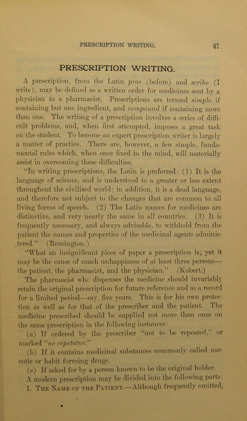 PRESCRIPTION WRITING. A prescription, from the Latin prae (before) and scriho (I write), may be defined as a written order for medicines sent bv a phj'sician to a pharmacist. Prescriptions are termed simple if containing but one ingredient, and compound if containing more than one. The writing of a prescription involves a series of diffi- cult problems, and, when first attempted, imposes a great task on the student. To become an expert prescription writer is largely a matter of practice. There are, however, a few simple, funda- mental rules which, when once fixed in the mind, will materially assist in overcoming these difficulties. “in writing prescriptions, the Latin is preferred: (1) It is the language of science, and is understood to a greater or less extent throughout the civilized world; in addition, it is a dead language, and therefore not subject to the changes that are common to all living forms of speech. (2) The Latin names for medicines are distinctive, and very nearly the same in all countries. (3) It is frequently necessary, and always advisable, to withhold from the patient the names and properties of the medicinal agents adminis- .tered.” (Remington.) “What an insignificant piece of paper a prescription is; yet it may be the cause of much unhappiness of at least three persons— the patient, the pharmacist, and the physician.” (Robert.) The pharmacist who dispenses the medicine should invariably retain the original prescription for future reference and as a record for a limited period—say, five years. This is for his own protec- tion as well as for that of the prescriber and the patient. The medicine prescribed should be supplied not more than once on the same prescription in the following instances: (a) If ordered by the prescriber “not to be repeated,” or marked “ne repetatur” (b) If it contains medicinal substances commonly called nar- cotic or habit forming drugs. (c) If asked for by a person known to bo the original holder. A modern prescription may be divided into the following pait^. 1. The Name of the Patient.—Although frequently omitted,