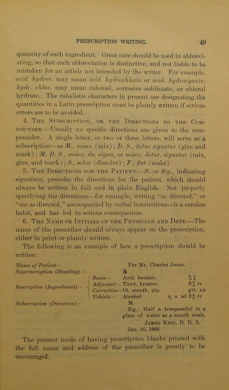 quantity of each ingredient. Great care should be used in abbrevi- ating, so that each abbreviation is distinctive, and not liable to be ini.^taken for an article not intended by the writer. For example, acid, lujdroc. may mean acid, hydrochloric or acid, hydrocyanic; hydr. chlor. may mean calomel, corrosive sublimate, or chloral hydrate. The cabalistic characters in present use designating the quantities in a Latin prescription must be plainly written if serious errors are to be avoided. 4. The Subscription, or the Directions to the Com- pounder.—Llsually no specific directions are given to the com- pounder. X single letter, or two or three letters, will serve as a suhscription—as M., misce (mix) ; D. S., detur signetur (give and mark) ; M. D. S., misce, da, signa, or misce, detur, signetur (mix, give, and mark) ; S., solve (dissolve) ; F., fiat (make). 5. The Directions for the Patient.—S. or Sig., indicating signatura, precedes the directions for the patient, which should always be written in full and in plain English. Not properly specifying the directions—for example, writing “as directed,” or “use as directed,” accompanied by verbal instructions—is a careless habit, and has led to serious consequences. 6. The Name or Initials of the Physician and Date.—The name of the prescriber should always appear on the prescription, either in print or plainly written. The following is an example of how a prescription should be written: Name of Patient— SuperscHption {Heading) — Inscription {Ingredients) — Subscription {Direction) — For Mr. Charles Jones. f Basis— Acid, benzoic, j Adjuvant— Tinct. kramer. ] Corrective—0\. menth. pip. I Vehicle— Alcohol M. 5 j flo iv gtt. XX q. s. ad fl,5 iv Sig.: Half a teaspoonful in a glass of water as a mouth wash. James King, D. D. S. Jan. 16, 1909. The present mode of having proscription blanks printed with the full name and addre.^^s of the prescriber is greatly to be encouraged.