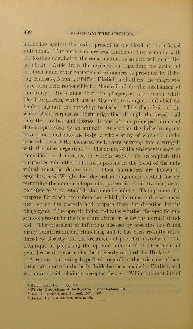 antibodies against the toxins present in the l)lood of the infected individual. The antitoxins are true antidotes; they coinl)ine with the toxins somewhat in the same manner as an acid will neutralize an alkali. Aside from the exi)lanation regarding the action of antitoxins and other bactericidal substances as presented by Behr- ing, Kitasato, Niittall, Pfeiffer, Ehrlich, and others, the phagocytes have been held responsible by Metchnikoff for the mechanism of immunity. Tie claims that the phagocytes are certain white blood corpuscles, which act as digesters, scavengers, and chief de- fenders against the invading bacteria. “The diapedesis of the white blood corpuscles, their migration through the vessel wall into the cavities and tissues, is one of the principal means of defense possessed by an animal. As soon as the infective agents have penetrated into the body, a whole army of white corpuscles proceeds toward the menaced spot, there entering into a struggle with the micro-organism.”^ The action of the phagocytes may be intensified or diminished in various waj’^s. To accomplish this purpose certain other substances present in the blood of the indi- vidual must be determined. These substances are known as opsonins, and Wright has devised an ingenious method for de- termining the amount of opsonins present in the individual, or, as he refers to it, to establish the opsonic index.- The opsonins (to prepare for food) are substances which, in some unknown man- ner, act on the bacteria and prepare them for digestion by the phagocytes. The opsonic index indicates whether the opsonic sub- stances present in the blood are above or below the normal stand- ard. The treatment of infectious diseases by opsonins has found many admirers among clinicians, and it has been recently intro- duced by Goadby^ for the treatment of pyorrhea alveolaris. The technique of preparing the opsonic index and the treatment of pyorrhea with opsonins has been clearly set forth by Hecker.^ A recent interesting hypothesis regarding the existence of bac- terial substances in the bodv fluids has been made bv Ehrlich, and is known as side-chain or receptor theory. While the doctrine of > Metchnikoff: Immunity, 1905. 2 Wright: Proceedings of the Royal Society of England, 1903. ® Goadby: British Dental Journal, 1907, p. 886. * Hecker: Items of Interest, 1909, p. 188.