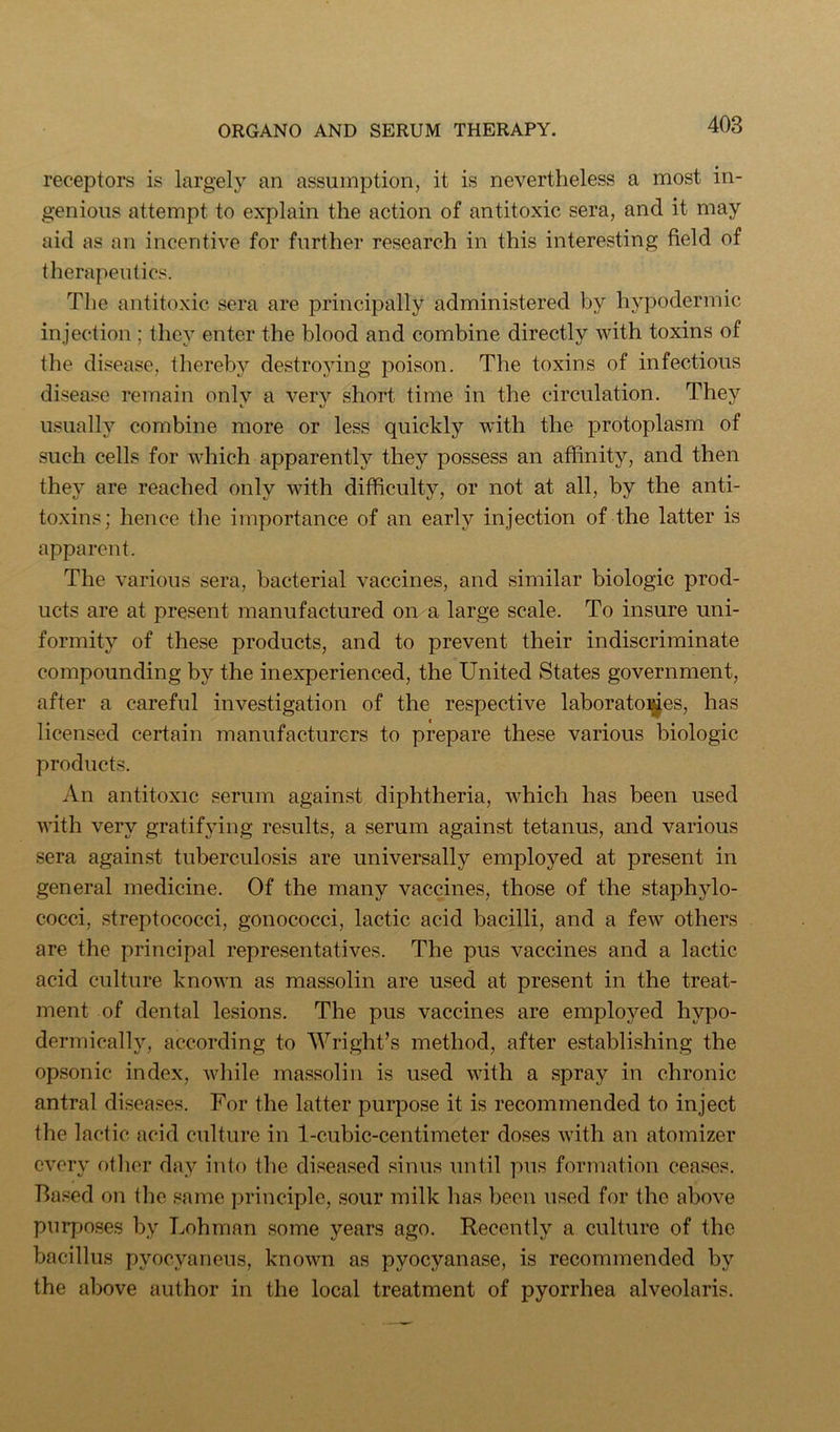 receptors is largely an assumption, it is nevertheless a most in- genious attempt to explain the action of antitoxic sera, and it may aid as an incentive for further research in this interesting field of therapeutics. The antitoxic sera are principally administered by hypodermic injection ; they enter the blood and combine directly with toxins of the disease, thereby destroying poison. The toxins of infectious disease remain onlv a verv short time in the circulation. They usually combine more or less quickly with the protoplasm of such cells for which apparently they possess an affinity, and then they are reached only with difficulty, or not at all, by the anti- toxins; hence tlie importance of an early injection of the latter is apparent. The various sera, bacterial vaccines, and similar biologic prod- ucts are at present manufactured on a large scale. To insure uni- formity of these products, and to prevent their indiscriminate compounding by the inexperienced, the United States government, after a careful investigation of the respective laboratoi^es, has licensed certain manufacturers to prepare these various biologic products. An antitoxic serum against diphtheria, which has been used with very gratifying results, a serum against tetanus, and various sera against tuberculosis are universally employed at present in general medicine. Of the many vaccines, those of the staphylo- cocci, streptococci, gonococci, lactic acid bacilli, and a few others are the principal representatives. The pus vaccines and a lactic acid culture known as massolin are used at present in the treat- ment of dental lesions. The pus vaccines are employed hypo- dermically, according to Wright’s method, after establishing the opsonic index, while massolin is used with a spray in chronic antral diseases. For the latter purpose it is recommended to inject the lactic acid culture in 1-cubic-centimeter doses with an atomizer every otlior day into the diseased sinus until pus formation ceases. Based on the same principle, sour milk has been used for the above purpo.ses by Lohman some years ago. Recently a culture of the bacillus pyocyaneus, known as pyocyanase, is recommended by the above author in the local treatment of pyorrhea alveolaris.