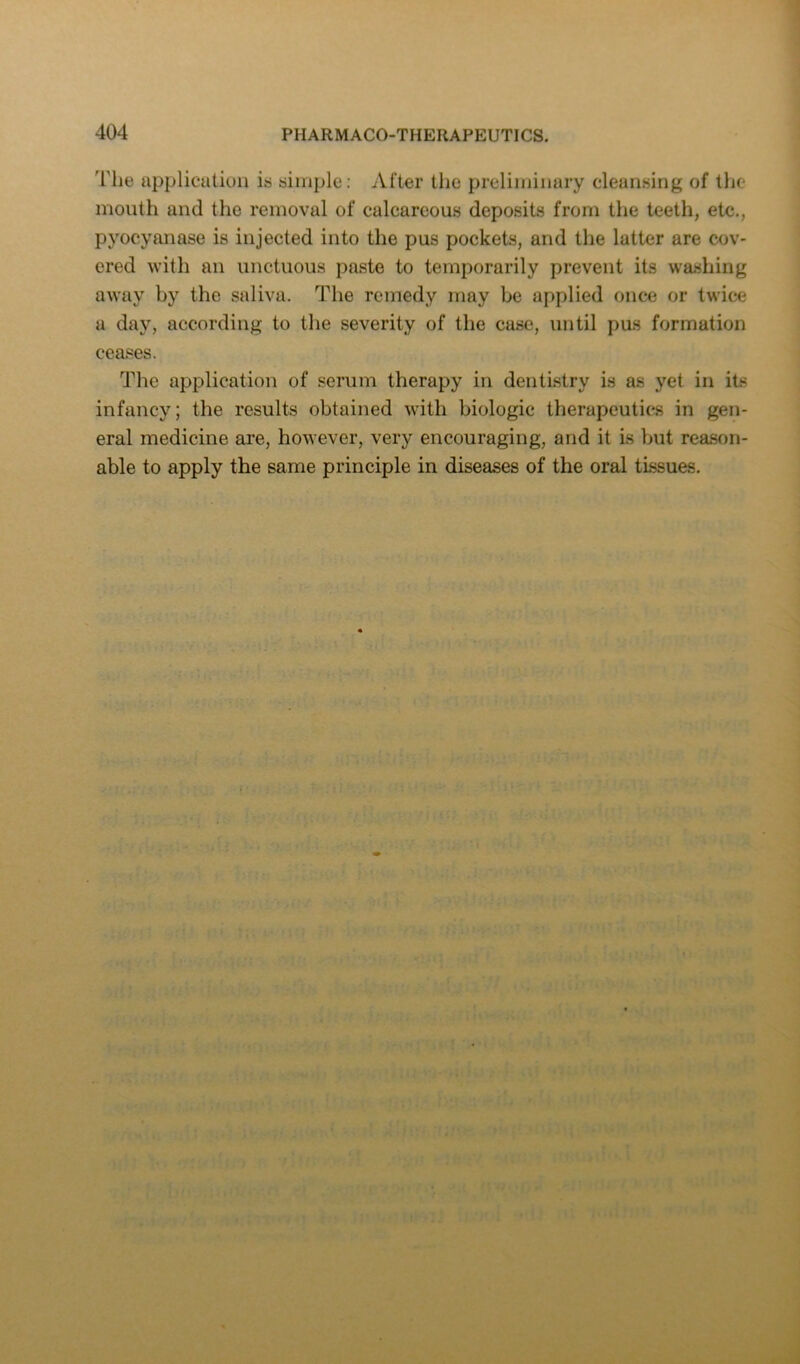 The applicatiuli is simple: After the preliminary cleansing of the mouth and the removal of calcareous deposits from the teeth, etc., pyocyanase is injected into the pus pockets, and the latter are cov- ered with an unctuous paste to temporarily prevent its wa.shing away by the saliva. The remedy may be applied once or twice a day, according to the severity of the case, until pus formation ceases. The application of serum therapy in dentistry is as yet in its infancy; the results obtained with biologic therapeutics in gen- eral medicine are, however, very encouraging, and it is but reason- able to apply the same principle in diseases of the oral tissues.