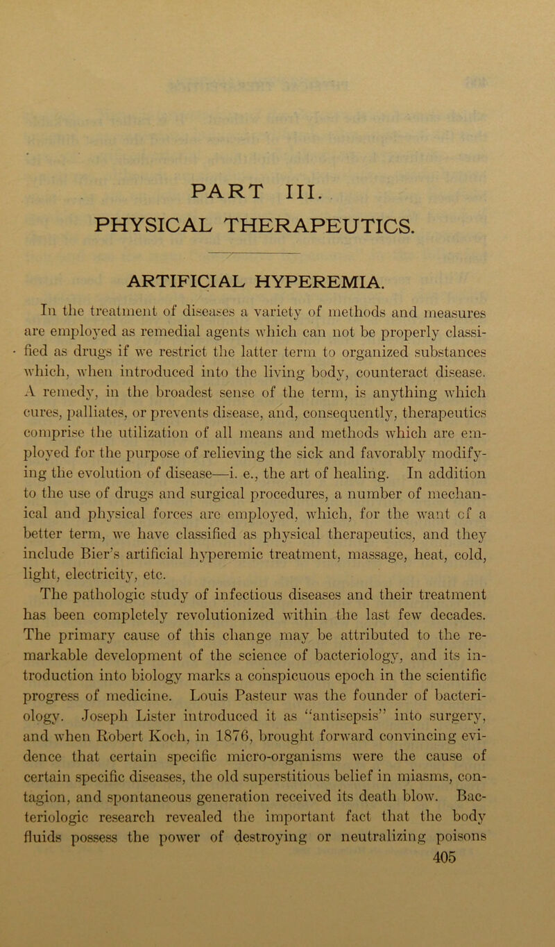 PART III. PHYSICAL THERAPEUTICS. ARTIFICIAL HYPEREMIA. Ill the treatment of diseases a variety of methods and measures are employed as remedial agents which can not be properly classi- fied as drugs if we restrict the latter term to organized substances Avhich, when introduced into the living body, counteract disease. A remedy, in the broadest sense of the term, is anything which cures, palliates, or prevents disease, and, consequently, therapeutics comprise the utilization of all means and methods which are em- ployed for the purpose of relieving the sick and favorably modify- ing the evolution of disease—i. e., the art of healing. In addition to the use of drugs and surgical procedures, a number of mechan- ical and physical forces are employed, which, for the want cf a better term, we have classified as physical therapeutics, and they include Bier’s artificial hyperemic treatment, massage, heat, cold, light, electricity, etc. The pathologic study of infectious diseases and their treatment has been completely revolutionized within the last few decades. The primary cause of this change may be attributed to the re- markable development of the science of bacteriology, and its in- troduction into biology marks a conspicuous epoch in the scientific progress of medicine. Louis Pasteur was the founder of bacteri- ology. Joseph Lister introduced it as “antisepsis” into surgery, and when Robert Koch, in 1876, brought forward convincing evi- dence that certain .specific micro-organisms were the cause of certain specific diseases, the old superstitious belief in miasms, con- tagion, and spontaneous generation received its death blow. Bac- teriologic research revealed the important fact that the body fluids possess the power of destroying or neutralizing poisons