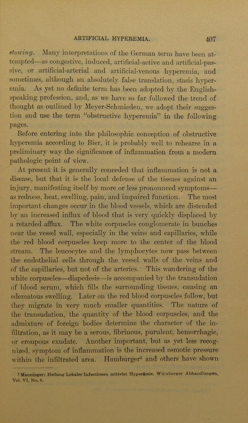stoiving. :Many interpretations of the German term have been at- tempted—as congestive, induced, artificial-active and artificial-pas- sive, or artificial-arterial and artificial-venous hyperemia, and sometimes, although an absolutely false translation, stasis hyjDer- emia. As yet no definite term has been adopted by the English- speaking profession, and, as we have so far followed the trend of thought as outlined bj' jMeyer-Schmieden, we adopt their sugges- tion and use the term “obstructive hyperemia” in the following pages. Before entering into the philosophic conception of obstructive hyperemia according to Bier, it is probably well to rehearse in a preliminary way the significance of inflammation from a modern pathologic point of view. At present it is generally conceded that inflammation is not a disease, but that it is the local defense of the tissues against an injury, manifesting itself by more or less pronounced symptoms— as redness, heat, swelling, pain, and impaired function. The most important changes occur in the blood vessels, which are distended by an increased influx of blood that is very quickly displaced by a retarded afflux. The white corpuscles conglomerate in bunches near the vessel wall, especially in the veins and capillaries, while the red blood corpuscles keep more to the center of the blood stream. The leucocytes and the lymphocytes now pass between the endothelial cells through the vessel walls' of the veins and of the capillaries, but not of the arteries. This wandering of the white corpuscles—diapedesis—is accompanied by the transudation of blood serum, which fills the surrounding tissues, causing an edematous swelling. Later on the red blood corpuscles follow, but they migrate in very much smaller quantities. The nature of the transudation, the quantity of the blood corpuscles, and the admixture of foreign bodies determine the character of the in- filtration, as it may be a serous, fibrinous, purulent, hemorrhagic, or croupous exudate. Another important, but as yet less recog- nized, symptom of inflammation is the increased osmotic pressure within the infiltrated area. Hamburger^ and others have shown iManninger; Heilunj? Lokaler Infectionen mittelst Hyperamie, Wurzbursrer Abhandlungen, Vol. VI, No. 6.