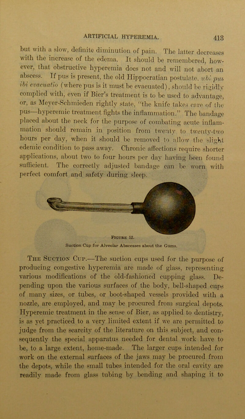 but with a slow, definite diminution of pain. The latter decreases ■\\ith the increase of the edema. It should be remembered, how- ever, that obstructive hyperemia does not and will not abort an abscess. If pus is present, the old Hippocratian postulate. uU pus ihi evacuatlo (where pus is it must be evacuated), should be rigidly complied v ith, even if Bier’s treatment is to be used to advantage, or, as IMeyer-Schmieden rightly state, 'fihe knife takes care of the pus—hyperemic treatment fights the inflammation.” The bandage placed about the neck for the purpose of combating acute inflam- mation should remain in position from twenty to twenty-two hours per day, when it should be removed to ailo'.v the sli^'kl edemic condition to pass away. Chronic affections require shorter applications, about two to four hours per day having been found sufficient. The correctly adjusted bandage can be worn with perfect comfort and safety during sleep. Figure 52. Suction Cup for Alveolar Abscesses about the Gums. The Suction Cup.—The suction cups used for the purpose of producing congestive hyperemia are made of glass, representing various modifications of the old-fashioned cupping glass. De- pending upon the various surfaces of the body, bell-shaped cups of many sizes, or tubes, or boot-shaped vessels provided with a nozzle, are employed, and may be procured from surgical depots. Hyperemic treatment in the sense of Bier, as aj^plied to dentistry, is as yet practiced to a very limited extent if we are permitted to judge from the scarcity of the literature on this subject, and con- sequently the special apparatus needed for dental work have to be, to a large extent, home-made. The larger cups intended for work on the external surfaces of the jaws may be procured from the depots, while the small tubes intended for the oral cavity are readily made from glass tubing by bending and shaping it to