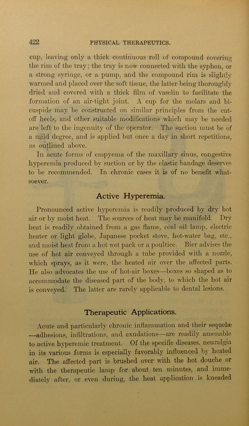 cup, leaving only a thick continuous roll of compound covering the rim of the tray; the tray is now connected with the syphon, or a strong syringe, or a pump, and the compound rim is slightly warmed and placed over the soft tissue, the latter being thoroughly dried and covered with a thick film of vaselin to facilitate the formation of an air-tight joint. A cup for the molars and bi- cuspids may be constructed on similar principles from the cut- off heels, and other suitable modifications which may be needed are left to the ingenuity of the operator. The suction must be of a mild degree, and is applied but once a day in short repetitions, as outlined above. In acute forms of empyema of the maxillary sinus, congestive hyperemia produced by suction or by the elastic bandage deserves to be recommended. In chronic cases it is of no benefit what- soever. Active Hyperemia. Pronounced active hyperemia is readily produced by dry hot air or by moist heat. The sources of heat may be manifold. Dry heat is readily obtained from a gas flame, coal oil lamp, electric heater or light globe, Japanese pocket stove, hot-water bag, etc., and moist heat from a hot wet pack or a poultice. Bier advises the use of hot air conveyed through a tube provided with a nozzle, which sprays, as it were, the heated air over the affected parts. He also advocates the use of hot-air boxes—boxes so shaped as to accommodate the diseased part of the body, to which the hot air is conveyed.' The latter are rarely applicable to dental lesions. Therapeutic Applications. Acute and particularly chronic inflammation and their sequelae —adhesions, infiltrations, and exudations—are readily amenable to active hyperemic treatment. Of the specific diseases, neuralgia in its various forms is especially favorably influenced by heated air. The affected part is brushed over with the hot douche or with the therapeutic lamp for about ten minutes, and imme- diately after, or even during, the heat application is kneaded