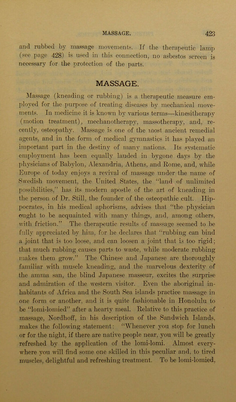 and rubbed by massage movements. If the therapeutic lamp (see page 428) is used in this connection, no asbestos screen is necessary for the protection of the parts. MASSAGE. ]\Iassage (kneading or rubbing) is a therapeutic measure em- ployed for the purpose of treating diseases by mechanical move- ments. In medicine it is known by various terms—kinesitherapy (motion treatment), mechanotherapj^, massotherapy, and, re- cently, osteopathy. Massage is one of the most ancient remedial agents, and in the form of medical gymnastics it has played an important part in the destiny of manj^ nations. Its systematic employment has been equally lauded in bygone days by the physicians of Babylon, Alexandria, Athens, and Rome, and, while Europe of today enjoys a revival of massage under the name of Swedish movement, the United States, the “land of unlimited possibilities,” has its modern apostle of the art of kneading in the person of Dr. Still, the founder of the osteopathic cult. Hip- pocrates, in his medical aphorisms, advises that “the physician ought to be acquainted with many things, and, among others, with friction.” The therapeutic results of massage seemed to be fully appreciated by him, for he declares that “'rubbing can bind a joint that is too loose, and can loosen a joint that is too rigid; that much rubbing causes parts to waste, while moderate rubbing makes them grow.” The Chinese and Japanese are thoroughly familiar with muscle kneading, and the marvelous dexterity of the amma san, the blind Japanese masseur, excites the surprise and admiration of the western visitor. Even the aboriginal in- habitants of Africa and the South Sea islands practice massage in one form or another, and it is quite fashionable in Honolulu to be “lomi-lomied” after a hearty meal. Relative to this practice of massage, Nordhoff, in his description of the Sandwich Islands, makes the following statement: “Whenever you stop for lunch or for the night, if there are native people near, you will be greatly refreshed by the application of the lomi-lomi. Almost every- where you will find some one skilled in this peculiar and, to tired muscles, delightful and refreshing treatment. To be lomi-lomied.