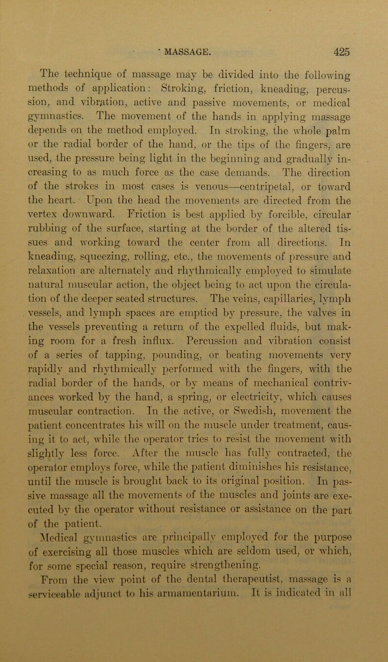 The technique of massage may be divided into the following methods of application: Stroking, friction, kneading, percus- sion, and vibration, active and passive movements, or medical gymnastics. The movement of the hands in applying massage depends on the method employed. In stroking, the whole palm or the radial border of the hand, or the tips of the fingers, are used, the pressure being light in the beginning and gradually in- creasing to as much force as the case demands. The direction of the strokes in most cases is venous—centrij^etal, or toward the heart. Upon the head the movements are directed from the vertex downward. Friction is best applied by forcible, circular rubbing of the surface, starting at the border of the altered tis- sues and working toward the center from all directions. In kneading, squeezing, rolling, etc., the movements of pressure and relaxation are alternately and rhythmically emplo3”ed to simulate natural muscular action, the object being to act upon the circula- tion of the deeper seated structures. The veins, capillaries, lymph vessels, and lymph spaces are emptied by pressure, the valves in the vessels preventing a return of the expelled fluids, but mak- ing room for a fresh influx. Percussion and vibration consist of a series of tapping, pounding, or beating movements very rapidly and rhythmically performed with the fingers, with the radial border of the hands, or by means of mechanical contriv- ances worked by the hand, a spring, or electricity, which causes muscular contraction. In the active, or Swedish, movement the patient concentrates his will on the muscle under treatment, caus- ing it to act, while the operator tries to resist the movement with slightly less force. After the muscle has fully contracted, the operator employs force, while the patient diminishes his resistance, until the muscle is brought back to its original position. In pas- sive massage all the movements of the muscles and joints are exe- cuted by the operator without resistance or assistance on the part of the patient. Medical gymnastics are principally employed for the purpose of exercising all those muscles which are seldom used, or which, for some special reason, require strengthening. From the view point of the dental therapeutist, massage is a ser\’iceable adjunct to his armamentarium. It is indicated in all