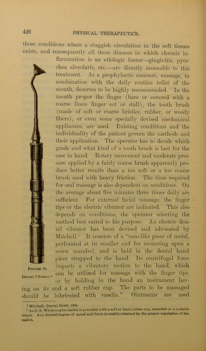 those conditions where n sluggish circulation in the soft tissues exists, and consequently all those diseases in which chronic in- flammation is an etiologic factor—gingivitis, pyor- rhea alveolaris, etc.—are directly amenable to this treatment. As a prophylactic measure, mas.sage, in combination with the daily routine toilet of the mouth, deserves to be highly recommended. In the mouth proper the finger (bare or covered with a coarse linen finger cot or stall), the tooth brush (made of soft or coarse bristles, rubber,' or woody fibers), or even some specially devised mechanical appliances, are used. Existing conditions and the individuality of the patient govern the methods and their application. The ojDerator has to decide which grade and what kind of a tooth brush is best for the case in hand. Rcjtary movement and moderate pres- sure aj^plied by a fairly coarse brush apparently pro- duce better results than a too soft or a too coarse brush used with heavy friction. The time required for oral massage is also dependent on conditions. On the average about five minutes three times daily are sufficient. For external facial massage, the linger tips or the electric vibrator are indicated. This also depends on conditions, the operator selecting the method best suited to his purpose. An electric den- tal vibrator has been devised and advocated by Mitchell.^ It consists of a “cam-like piece of metal, perforated at its smaller end for mounting upon a screw mandrel, and is held in the dental hand piece strapped to the hand. Its centrifugal force imparts a vibratory motion to the hand, which can be utilized for massage with the finger tips, or by holding in the hand an instrument hav- ing on its end a soft rubber cup. The parts to be massaged should be lubricated with vaselin.’’ Ointments are used Figure 59. Dental Vibrator. 1 Mitchell: Dental Brief, 1908. 2 An S. S. White engine mallet is provided with a softer hard rubber cup, mounted on a suitable shank. Any desired degree of speed and force is readily obtained by the proper regulation of the mallet.