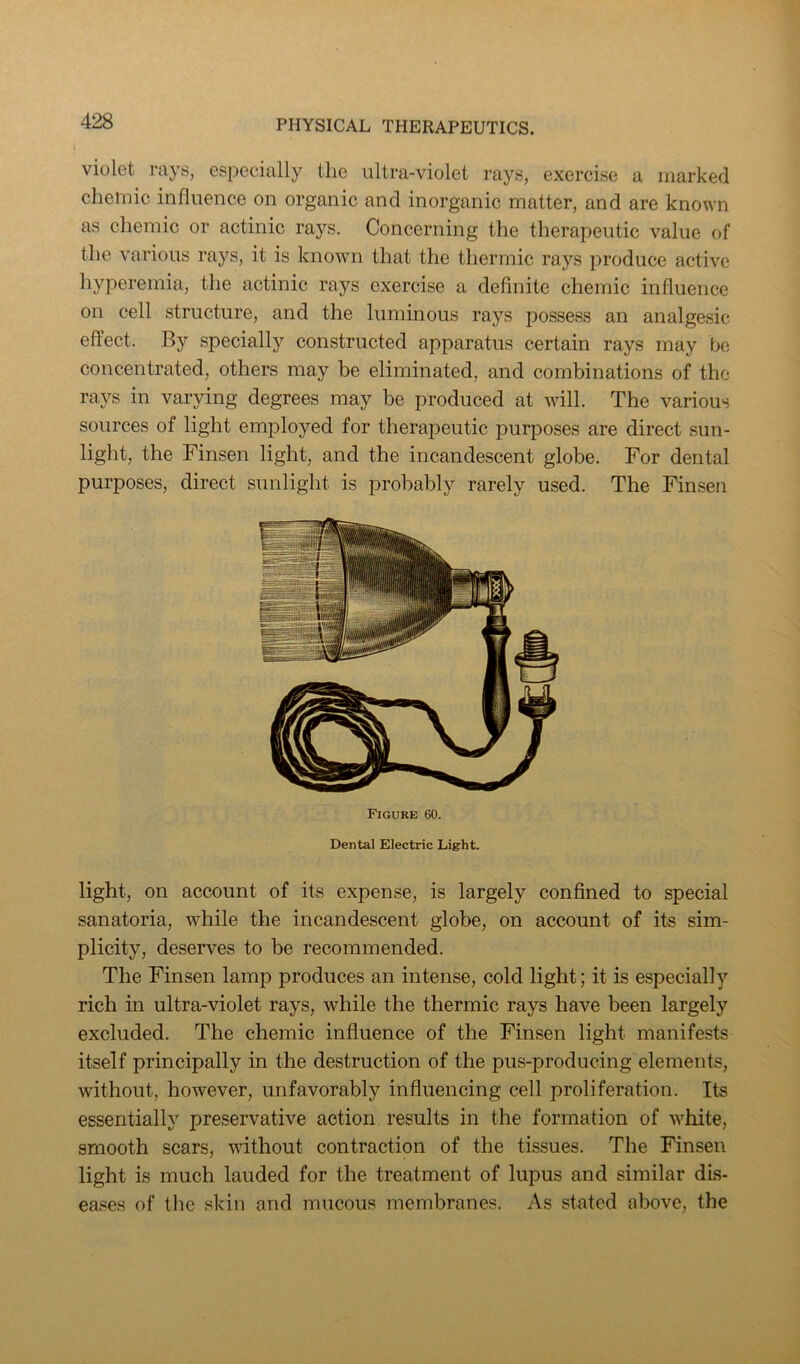 violet rays, especially the ultra-violet rays, exercise a marked cheiuic influence on organic and inorganic matter, and are known as chemic or actinic rays. Concerning the therapeutic value of the various rays, it is known that the thermic rays produce active hyperemia, the actinic rays exercise a definite chemic influence on cell structure, and the luminous rays possess an analgesic effect. By specially constructed apparatus certain rays may be concentrated, others may be eliminated, and combinations of the rays in varying degrees may be produced at will. The various sources of light employed for therapeutic purposes are direct sun- light, the Finsen light, and the incandescent globe. For dental purposes, direct sunlight is probably rarely used. The Finsen Figure 60. Dental Electric Light. light, on account of its expense, is largely confined to special sanatoria, while the incandescent globe, on account of its sim- plicity, deserves to be recommended. The Finsen lamp produces an intense, cold light; it is especially rich in ultra-violet rays, while the thermic rays have been largely excluded. The chemic influence of the Finsen light manifests itself principally in the destruction of the pus-producing elements, without, however, unfavorably influencing cell proliferation. Its essentially preservative action results in the formation of white, smooth scars, without contraction of the tissues. The Finsen light is much lauded for the treatment of lupus and similar dis- eases of the skin and mucous membranes. As stated above, the