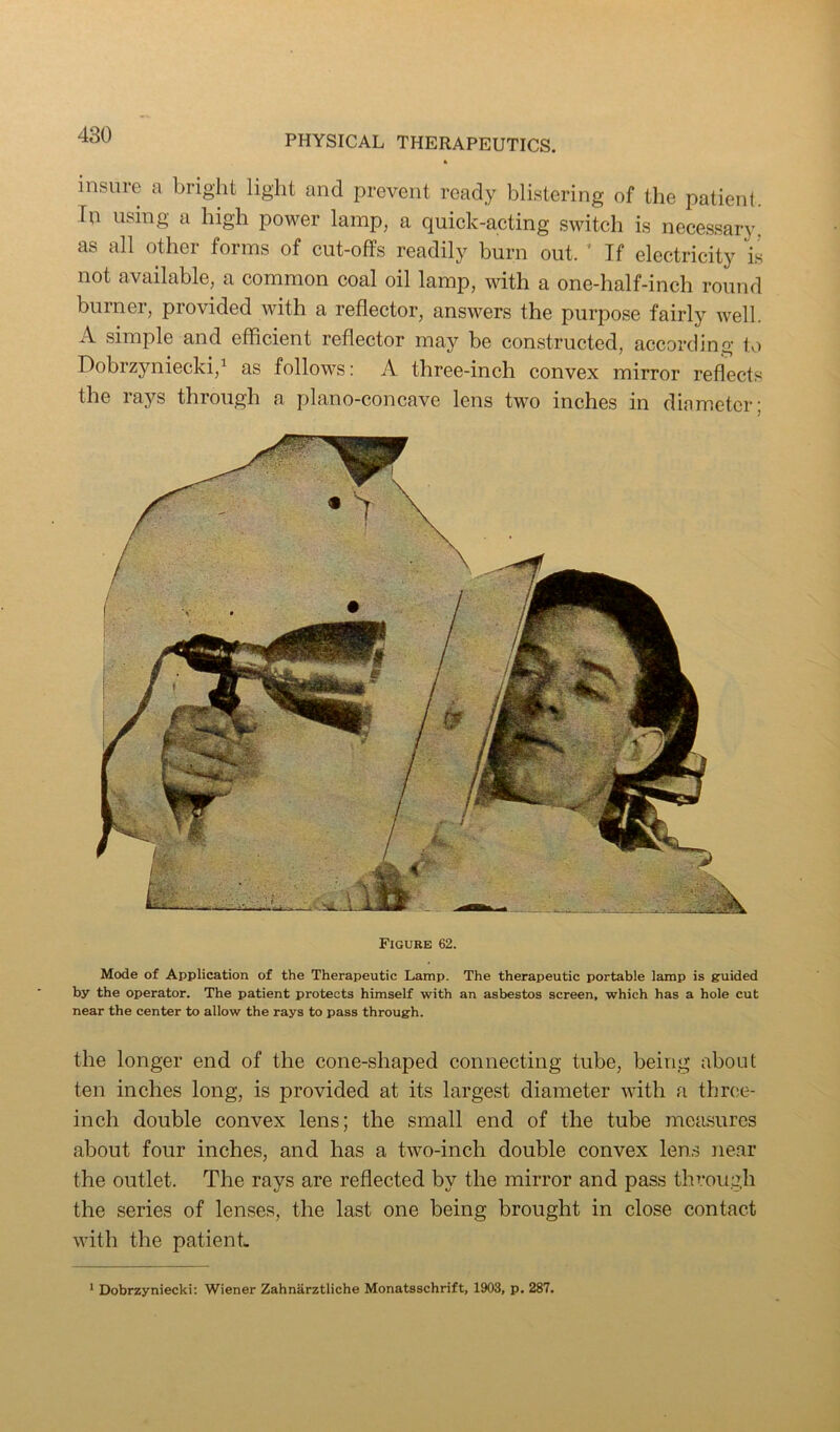 insiiie a bright light and prevent ready blistering of the patient. In using a high power lamp, a quiek-acting switch is necessary! as all other forms of cut-offs readily burn out. ’ If electricity is not available, a common coal oil lamp, with a one-half-inch round burner, provided with a reflector, answers the purpose fairly Avell. A simple and efficient reflector may be constructed, according to Dobrzyniecki,^ as follows: A three-inch convex mirror reflects the raj^s through a plano-concave lens two inches in diameter; Figure 62. Mode of Application of the Therapeutic Lamp. The therapeutic portable lamp is guided by the operator. The patient protects himself with an asbestos screen, which has a hole cut near the center to allow the rays to pass through. the longer end of the cone-shaped connecting tube, being about ten inches long, is provided at its largest diameter with .a three- inch double convex lens; the small end of the tube measures about four inches, and has a two-inch double convex len.s near the outlet. The rays are reflected by the mirror and pass through the series of lenses, the last one being brought in close contact with the patient * Dobrzyniecki: Wiener Zahnarztliche Monatsschrift, 1903, p. 287.