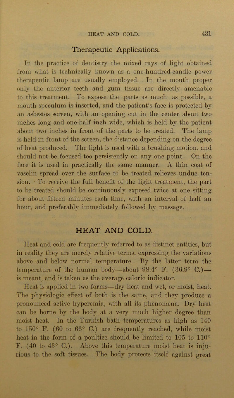 Therapeutic Applications. In the practice of dentistry the mixed rays of light obtained from what is technically known as a one-hundred-candle power therapeutic lamp are usually employed. In the mouth proper only the anterior teeth and gum tissue are directly amenable to this treatment. To expose the parts as much as possible, a mouth speculum is inserted, and the patient’s face is protected by an asbestos screen, with an opening cut in the center about two inches long and one-half inch wide, which is held by the patient about two inches in front of the parts to be treated. The lamp is held in front of the screen, the distance depending on the degree of heat produced. The light is used with a brushing motion, and should not be focused too persistently on any one point. On the face it is used in practically the same manner. A thin coat of vaselin spread over the surface to be treated relieves undue ten- sion. ' To receive the full benefit of the light treatment, the part to be treated should be continuously exposed twice at one sitting for about fifteen minutes each time, with an interval of half an hour, and preferably immediately followed by massage. HEAT AND COLD. Heat and cold are frequently referred to as distinct entities, but in reality they are merely relative terms, expressing the variations above and below normal temperature. By the latter term the temperature of the human body—about 98.4° F. (36.9° C.) — is meant, and is taken as the average caloric indicator. Heat is applied in two forms—dry heat and wet, or moist, heat. The physiologic effect of both is the same, and they produce a pronounced active hyperemia, with all its phenomena. Dry heat can be borne by the body at a very much higher degree than moist heat. In the Turkish bath temperatures as high as 140 to 150° F. (60 to 66° C.) are frequently reached, while moist heat in the form of a poultice should be limited to 105 to 110° F. (40 to 43° C.). Above this temperature moist heat is inju- rious to the soft tissues. The body protects itself against great