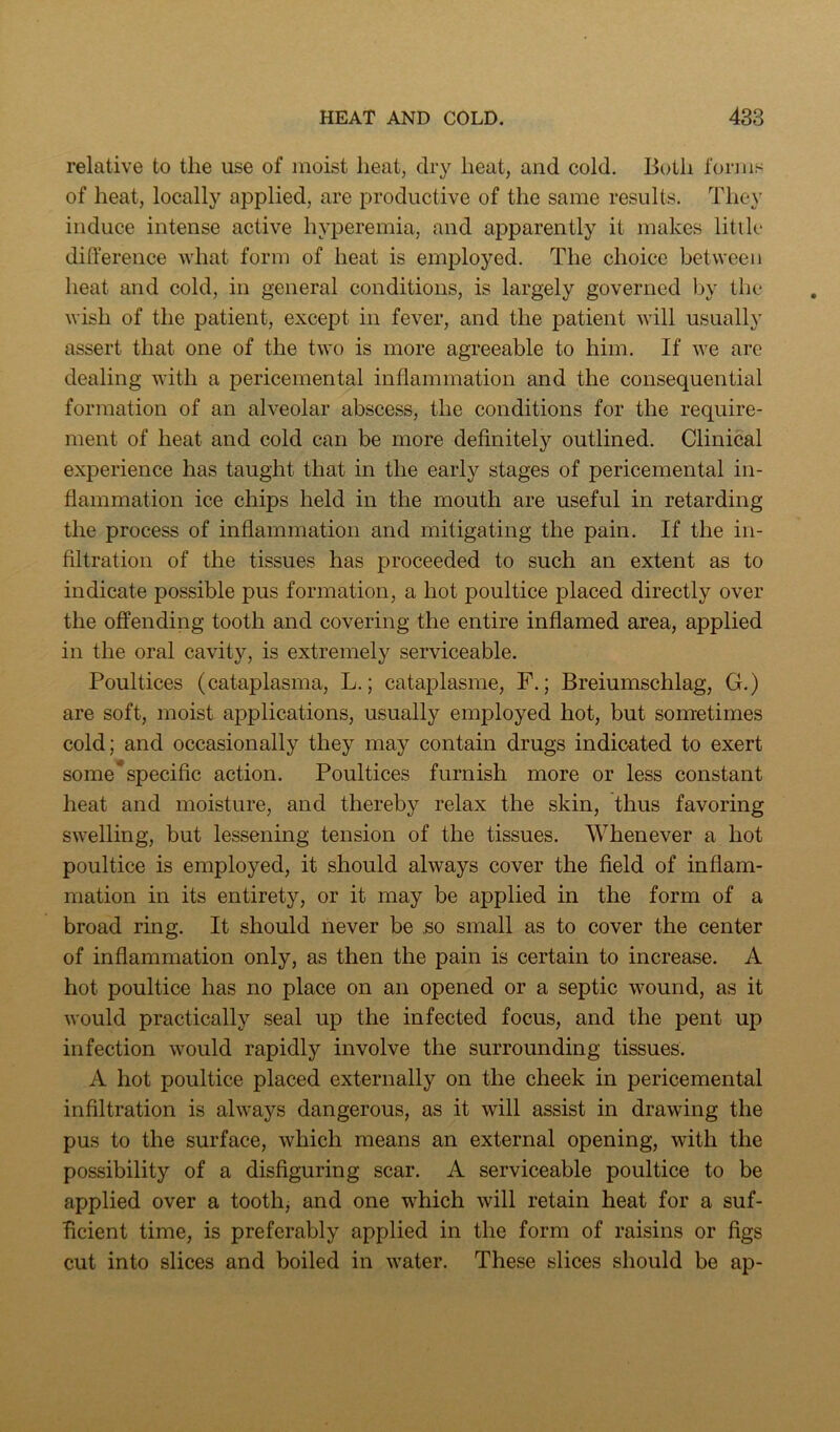 relative to the use of moist heat, dry heat, and cold. Both forms of heat, locally applied, are productive of the same results. They induce intense active hyperemia, and apparently it makes little difference what form of heat is employed. The choice between heat and cold, in general conditions, is largely governed by the wish of the patient, except in fever, and the patient will usually assert that one of the two is more agreeable to him. If we are dealing with a pericemental inflammation and the consequential formation of an alveolar abscess, the conditions for the require- ment of heat and cold can be more definitely outlined. Clinical experience has taught that in the early stages of pericemental in- flammation ice chips held in the mouth are useful in retarding the process of inflammation and mitigating the pain. If the in- filtration of the tissues has proceeded to such an extent as to indicate possible pus formation, a hot poultice placed directly over the offending tooth and covering the entire inflamed area, applied in the oral cavity, is extremely serviceable. Poultices (cataplasma, L.; cataplasme, F.; Breiumschlag, G.) are soft, moist applications, usually employed hot, but sometimes cold; and occasionally they may contain drugs indicated to exert some*specific action. Poultices furnish more or less constant heat and moisture, and thereby relax the skin, thus favoring swelling, but lessening tension of the tissues. Whenever a hot poultice is employed, it should always cover the field of inflam- mation in its entirety, or it may be applied in the form of a broad ring. It should never be 5o small as to cover the center of inflammation only, as then the pain is certain to increase. A hot poultice has no place on an opened or a septic wound, as it would practically seal up the infected focus, and the pent up infection would rapidly involve the surrounding tissues. A hot poultice placed externally on the cheek in pericemental infiltration is always dangerous, as it will assist in drawing the pus to the surface, which means an external opening, with the possibility of a disfiguring scar. A serviceable poultice to be applied over a tooth, and one which will retain heat for a suf- ficient time, is preferably applied in the form of raisins or figs cut into slices and boiled in water. These slices should be ap-