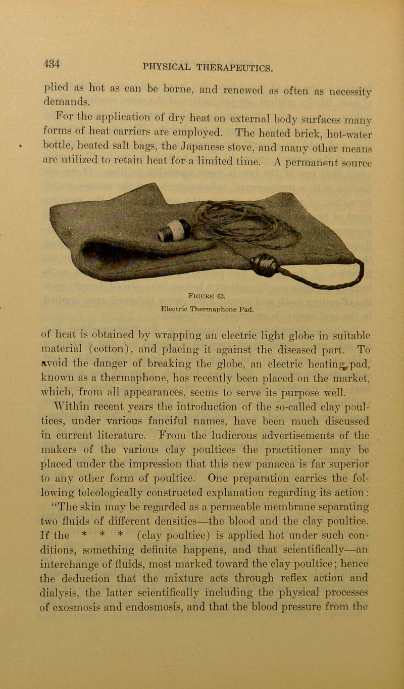 pliod as liot as can be borne, and renewed as often as necessity demands. For the application of dry heat on external body surfaces many forms of heat carriers are employed. The heated brick, hot-water bottle, heated salt bags, the Japanese stove, and many other means are utilized to retain heat for a limited time. A permanent source Figure 63. Electric Thermaphone Pad. of heat is obtained by wrapping an electric light globe in suitable material (cotton), and placing it against the diseased part. To avoid the danger of breaking the globe, an electric heating^ pad, known as a thermaphone, has recently been placed on the market, which, from all appearances, seems to serve its purpose well. Within recent years the introduction of the so-called clay poul- tices, under various fanciful names, have been much discussed in current literature. From the ludicrous advertisements of the makers of the various clay poultices the practitioner may be placed under the impression that this new panacea is far superior to any other form of poultice. One preparation carries the fol- lowing teleologically constructed explanation regarding its action : “The skin may be regarded as a permeable membrane separating two fluids of different densities—the blood and the clay poultice. If the * * * (clay poultice) is applied hot under such con- ditions, something definite happens, and that scientifically—an interchange of fluids, most marked toward the clay poultice; hence the deduction that the mixture acts through reflex action and dialysis, the latter scientifically including the physical processes of exosmosis and endosmosis, and that the blood pressure from the