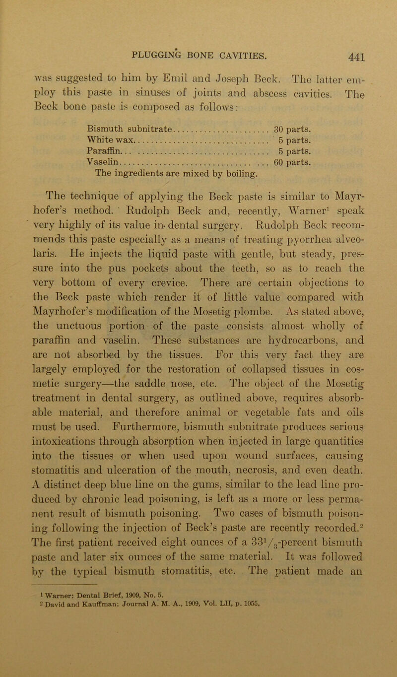 Avas suggested to him by Emil and Joseph Beck. The latter em- ploy this paste in sinuses of joints and abscess cavities. The Beck bone paste is composed as folloAA^s: Bismuth subnitrate 30 parts. White wax 5 parts. Paraffin 5 parts. Vaselin 60 parts. The ingredients are mixed by boiling. The technique of applying the Beck paste is similar to Mayr- hofer’s method. ’ Rudolph Beck and, recently, Warner^ speak very highly of its value in- dental surgery. Rudolph Beck recom- mends this paste especially as a means of treating pyorrhea alveo- laris. He injects the liquid paste Avith gentle, but steady, pres- sure into the pus pockets about the teeth, so as to reach the very bottom of every crevice. There are certain objections to the Beck paste Avhich render it of little value compared AAuth Mayrhofer’s modification of the Mosetig plombe. As stated above, the unctuous portion of the paste consists almost Avholly of paraffin and vaselin. These substances are hydrocarbons, and are not absorbed by the tissues. For this very fact they are largely emploj^ed for the restoration of collapsed tissues in cos- metic surgery—the saddle nose, etc. The object of the jMosetig treatment in dental surgery, as outlined above, requires absorb- able material, and therefore animal or vegetable fats and oils must be used. Furthermore, bismuth subnitrate produces serious intoxications through absorption when injected in large quantities into the tissues or when used upon wound surfaces, causing stomatitis and ulceration of the mouth, necrosis, and even death. A distinct deep blue line on the gums, similar to the lead line pro- duced by chronic lead poisoning, is left as a more or less perma- nent result of bismuth poisoning. Two cases of bismuth poison- ing folloAving the injection of Beck’s paste are recently recorded.- The first patient received eight ounces of a SSV^-percent bismuth paste and later six ounces of the same material. It AA-as folloAved by the typical bismuth stomatitis, etc. The patient made an • Warner: Dental Brief, 1909, No. 6. 2 David and Kauffman; Journal A. M. A., 1909, Vol. LII, p. 1055.