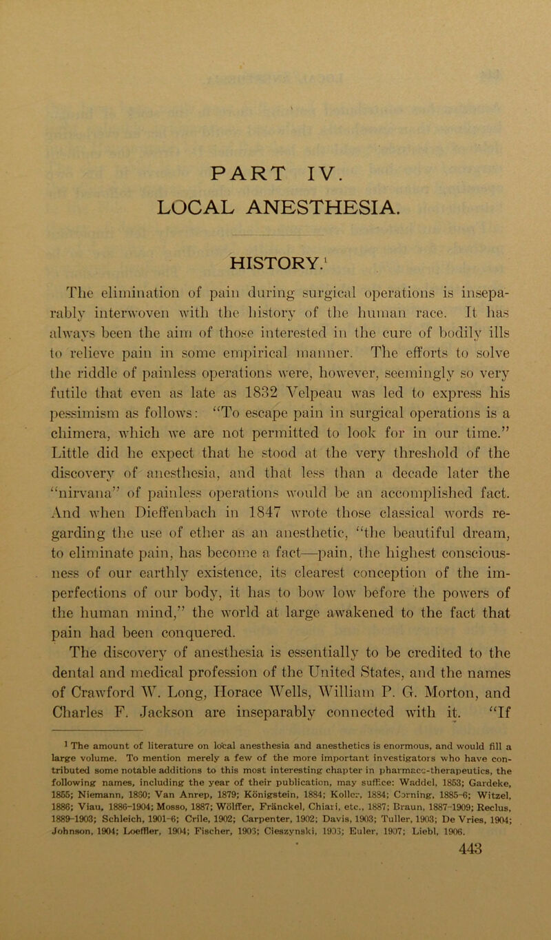 PART IV. LOCAL ANESTHESIA. HISTORY.^ The elimination of pain during surgical operations is insepa- rably interwoven with the history of the human race. It has alwavs been the aim of those interested in the cure of bodily ills c to relieve pain in some empirical manner. The efforts to solve the riddle of painless operations were, however, seemingly so very futile that even as late as 1832 Velpeau was led to express his pe.ssimism as follows: “To escape pain in surgical operations is a chimera, which we are not permitted to look for in our time.” Little did he expect that he stood at the very threshold of the discovery of anesthesia, and that less than a decade later the “nirvana” of painless operations would be an accomplished fact. And when Dieffenbach in 1847 wrote those classical words re- garding the use of ether as an anesthetic, “the beautiful dream, to eliminate pain, has become a fact—i^ain, the highest conscious- ness of our earthly existence, its clearest concejDtion of the im- perfections of our body, it has to bow low before the powers of the human mind,” the world at large awakened to the fact that pain had been conquered. The discovery of anesthesia is essentially to be credited to the dental and medical profession of the United States, and the names of Crawford W. Long, Horace Wells, William P. G. Morton, and Charles F. Jackson are inseparably connected with it. “If 1 The amount of literature on lo'cal anesthesia and anesthetics is enormous, and would fill a large volume. To mention merely a few of the more important investigators who have con- tributed some notable additions to this most interesting chapter in pharmacc-therapeutics, the following names, including the year of their publication, may suffice: Waddel, 1853; Gardeke, 1855; Niemann, 1880; Van Anrep, 1879; Konigstein, 1884; Kollcr, 1834; Corning, 1885-6; Witzel, 1886; Viau, 1886-1904; Mosso, 1887; Wolffer, Franckel, Chiari, etc., 1887; Braun, 1887-1909; Reclus, 1889-1903; Schleich, 1901-6; Crile, 1902; Carpenter, 1902; Davis, 1903; Tuller, 1903; De Vries, 1904; Johnson, 1904; Loeffler, 1904; Fischer, 1903; Cieszynski, 1933; Euler, 1907; Liebl, 1906.