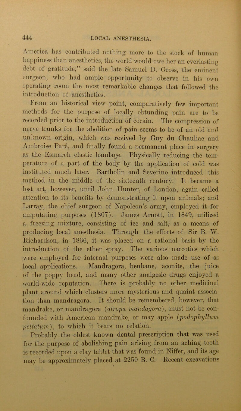 America has contributed nothing more to the stock of human happiness than anestlietics, the world would owe her an everlasting debt of gratitude,” said the late Samuel D. Gross, the eminent surgeon, who had ample opportunity to observe in his own operating room the most remarkable changes that followed the introduction of anesthetics. From an historical view point, comparatively few important methods for the purpose of locally obtunding pain are to be recorded prior to the introduction of cocain. The compression o.^ nerve trunks for the abolition of pain seems to be of an old and unknown origin, which was revived by Guy du Chauliac and Ambroise Pare, and finally found a permanent place in surgery as the Esmarch elastic bandage. Physically reducing the tem- perature of a part of the body by the application of cold was instituted much later. Bartholin and Severino introduced this method in the middle of the sixteenth century. It became a lost art, however, until John Hunter, of London, again called attention to its benefits by demonstrating it upon animals; and Larray, the chief surgeon of Napoleon’s army, employed it for amputating purposes (1807). James Arnott, in 1849, utilized a freezing mixture, consisting of ice and salt; as a means of producing local anesthesia. Through the efforts of Sir B. W. Richardson, in 1866, it was placed on a rational basis bj’’ the introduction of the ether spray. The various narcotics which were employed for internal purposes were also made use of as local applications. Mandragora, henbane, aconite, the juice of the poppy head, and many other analgesic drugs enjoyed a world-wide reputation. There is probably no other medicinal plant around which clusters more mysterious and quaint associa- tion than mandragora. It should be remembered, however, that mandrake, or mandragora (atropa mandagora), must not be con- founded with American mandrake, or may apple {podophyllum peltatum), to which it bears no relation. Probably the oldest known dental prescription that was used for the purpose of abolishing pain arising from an aching tooth is recorded upon a clay tablet that was found in Niffer, and its age may be approximately placed at 2250 B. C. Recent excavations