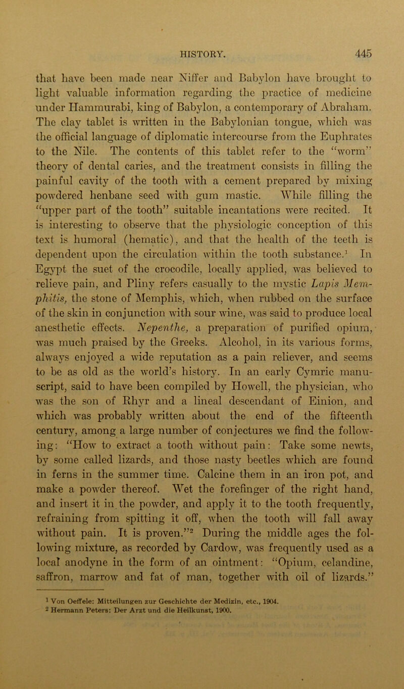 that have been made near Niffer and Babylon have brought to light valuable information regarding the practice of medicine under Hammurabi, king of Babylon, a contemporary of Abraham. The clay tablet is written in the Babylonian tongue, which was the official language of diplomatic intercourse from the Euphrates to the Nile. The contents of this tablet refer to the ‘Vorm” theory of dental caries, and the treatment consists in filling the painful cavity of the tooth with a cement prepared by mixing powdered henbane seed with gum mastic. While filling the “upper part of the tooth” suitable incantations were recited. It is interesting to observe that the physiologic conception of this text is humoral (hematic), and that the health of the teeth is dependent upon the circulation within the tooth substance.^ In Egypt the suet of the crocodile, locally applied, was believed to relieve pain, and Pliny refers casually to the mystic Lapis Mem- phitis, the stone of Memphis, which, when rubbed on the surface of the skin in conjunction with sour wine, was said to produce local anesthetic effects. Nepenthe, a preparation of purified opium, was much praised by the Greeks, Alcohol, in its various forms, always enjoyed a wide reputation as a pain reliever, and seems to be as old as the world’s history. In an early Cymric manu- script, said to have been compiled by Plowell, the physician, who was the son of Rhyr and a lineal descendant of Einion, and which was probably written about the end of the fifteenth century, among a large number of conjectures we find the follow- ing: “How to extract a tooth without pain: Take some newts, by some called lizards, and those nasty beetles which are found in ferns in the summer time. Calcine them in an iron pot, and make a powder thereof. Wet the forefinger of the right hand, and insert it in the powder, and apply it to the tooth frequently, refraining from spitting it off, when the tooth will fall away without pain. It is proven.”^ During the middle ages the fol- lowing mixture, as recorded by Cardow, was frequently used as a local anodyne in the form of an ointment: “Opium, celandine, saffron, marrow and fat of man, together with oil of lizards.” 1 Von OefFele: Mitteilungen zur Geschichte der Medizin, etc., 1904. 2 Hermann Peters: Der Arzt und die Heilkunst, 1900.