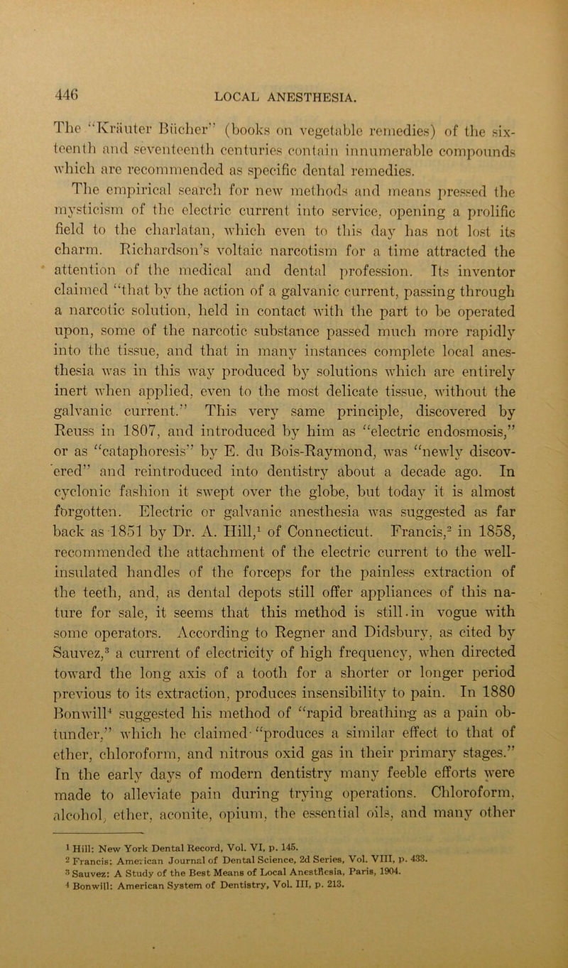 The “Kriiliter Biicher’’ (books on vegetable remedies) of the six- teenlli and seventeentli centuries contain innumerable compounds which are recommended as sj;)ecific dental remedies. The empirical search for new methods and means pressed the mysticism of the electric current into service, opening a prolific field to the charlatan, which even to this day has not lost its charm. Richardson’s voltaic narcotism for a time attracted the attention of the medical and dental profession. Its inventor claimed “that by the action of a galvanic current, passing through a narcotic solution, held in contact with the part to be operated upon, some of the narcotic substance passed much more rapidly into the tissue, and that in many instances complete local anes- thesia was in this way produced b}’’ solutions which are entirely inert when applied, even to the most delicate tissue, without the galvanic current.” This very same principle, discovered by Reuss in 1807, and introduced by him as “electric endosmosis,” or as “cataphoresis” by E. du Bois-Raymond, was “newly discov- ered” and reintroduced into dentistry about a decade ago. In cyclonic fashion it swept over the globe, but today it is almost forgotten. Electric or galvanic anesthesia was suggested as far back as 1851 by Dr. A. Hill,^ of Connecticut. Francis,- in 1858, recommended the attachment of the electric current to the well- insulated handles of the forceps for the painless extraction of the teeth, and, as dental depots still offer appliances of this na- ture for sale, it seems that this method is still.in vogue with some operators. According to Regner and Didsbury, as cited by Sauvez,® a current of electricity of high frequency, when directed toward the long axis of a tooth for a shorter or longer period previous to its extraction, produces insensibility to pain. In 1880 BonwilB suggested his method of “rapid breathing as a pain ob- tunder,” which he claimed-“produces a similar effect to that of ether, chloroform, and nitrous oxid gas in their primary stages.” In the early days of modern dentistry many feeble efforts were made to alleviate pain during trying operations. Chloroform, alcohol, ether, aconite, opium, the essential oils, and many other 1 Hill: New York Dental Record, Vol. VI, p. 145. 2 Francis; American Journal of Dental Science, 2d Series, Vol. VIII, p. 433. 3 Sauvez; A Study of the Best Means of Local Anesthesia, Paris, 1904. •* Bonwill: American System of Dentistry, Vol. Ill, p. 213.
