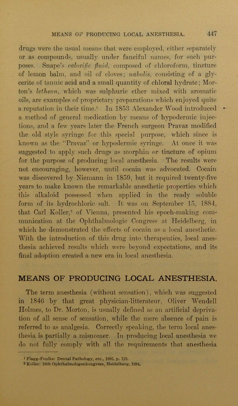 drugs were the usual nieaiis that were employed, either separately or as compounds, usually under fanciful names, for such pur- poses. Snape’s calorific fluid, composed of chloroform, tincture of lemon balm, and oil of cloves; naholis, consisting of a gly- cerite of tannic acid and a small quantity of chloral hydrate; Mor- ton’s Jetheon, which was sulphuric ether mixed with aromatic oils, arc examples of proprietary preparations which enjoyed quite a reputation in their time.^ In 1853 Alexander Wood introduced a method of general medication by means of hypodermic injec- tions, and a few years later the French surgeon Pravaz modified the old style syringe for this special purpose, which since is known as the “Pravaz” or hypodermic syringe. At once it was suggested to apply such drugs as morphin or tincture of opium for the purpose of producing local anesthesia. The results were not encouraging, however, until cocain was advocated. Cocain was discovered by Niemann in 1859, but it required twenty-five years to make known the remarkable anesthetic properties which this alkaloid possessed when applied in the ready soluble form of its hydrochloric salt. It was on September 15, 1884, that Carl Koller,- of Vienna, presented his epoch-making com^ munication at the Ophthalmologic Congress at Pleidelberg, in which he demonstrated the effects of cocain as a local anesthetic. With the introduction of this drug into therapeutics, local anes- thesia achieved results which were beyond expectations, and its final adoption created a new era in local anesthesia. MEANS OF PRODUCING LOCAL ANESTHESIA. The term anesthesia (without sensation), which was suggested in 1846 by that great physieian-litterateur, Oliver AVendell Holmes, to Dr. Morton, is usually defined as an artificial depriva- tion of all sense of sensation, while the mere absence of pain is referred to as analgesia. Correctly speaking, the term loeal anes- thesia is partially a misnomer. In producing local anesthesia we do not fully comply with all the requirements that anesthesia 1 FlaKg-Foulks: Dental Pathology, etc., 1885, p. 110. 2 Koller: 16th Ophthalmologenkongress, Heidelberg, 1884.