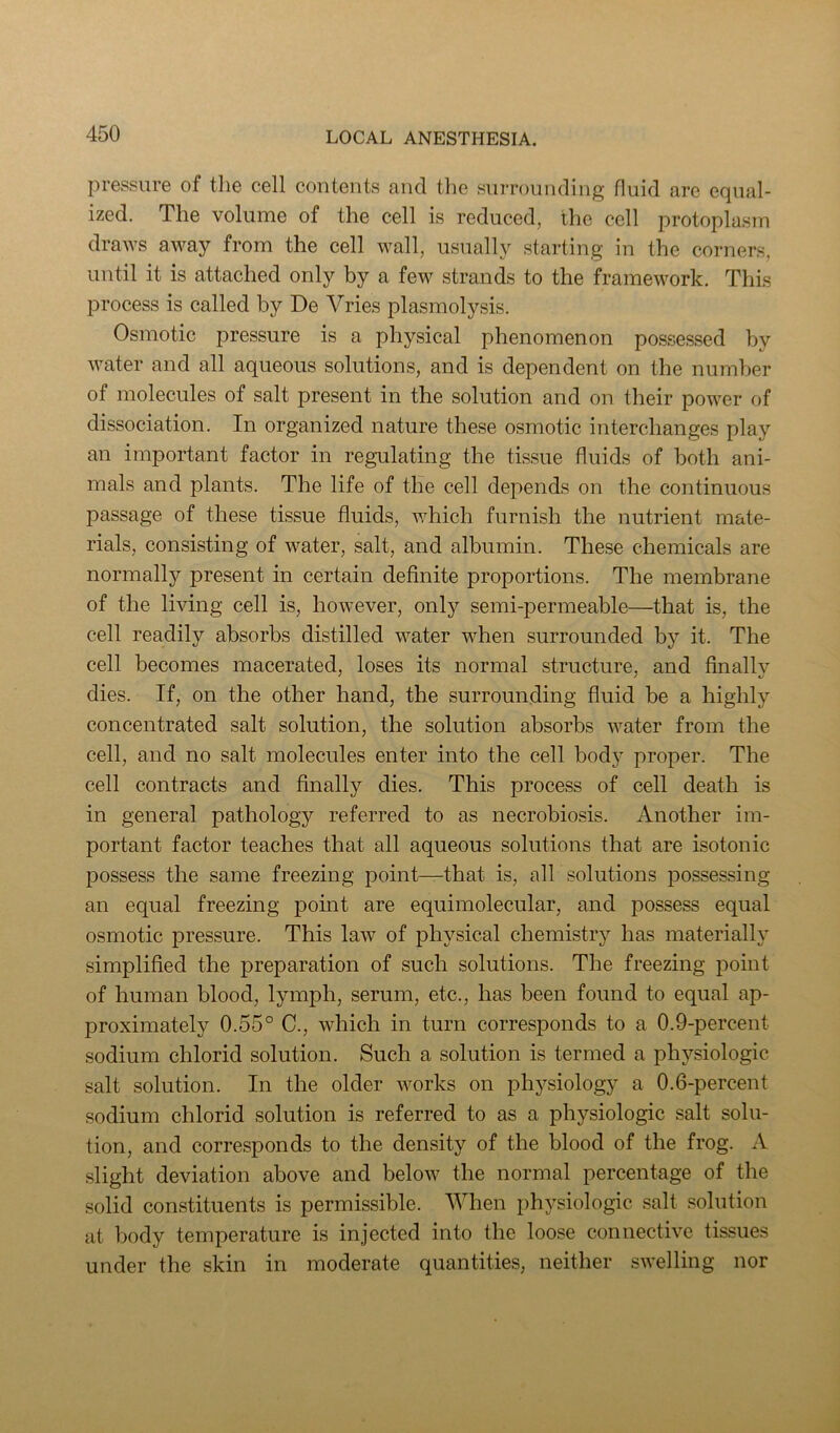 pressure of tlie cell contents and the surrounding fluid arc equal- ized. The volume of the cell is reduced, the cell protoplasm draws away from the cell wall, usually starting in the corners, until it is attached only by a few strands to the framework. This process is called by De Vries plasmolysis. Osmotic pressure is a physical phenomenon possessed by water and all aqueous solutions, and is dependent on the number of molecules of salt present in the solution and on their power of dissociation. In organized nature these osmotic interchanges play an important factor in regulating the tissue fluids of both ani- mals and plants. The life of the cell depends on the continuous passage of these tissue fluids, which furnish the nutrient mate- rials, consisting of water, salt, and albumin. These chemicals are normally present in certain definite proportions. The membrane of the living cell is, however, only semi-permeable—that is, the cell readily absorbs distilled water when surrounded by it. The cell becomes macerated, loses its normal structure, and finally dies. If, on the other hand, the surrounding fluid be a highly concentrated salt solution, the solution absorbs water from the cell, and no salt molecules enter into the cell body proper. The cell contracts and finally dies. This process of cell death is in general pathology referred to as necrobiosis. Another im- portant factor teaches that all aqueous solutions that are isotonic possess the same freezing point—that is, all .solutions posses.sing an equal freezing point are equimolecular, and possess equal osmotic pressure. This law of physical chemistry has materially simplified the preparation of such solutions. The freezing point of human blood, lymph, serum, etc., has been found to equal ap- proximately 0.55° C., which in turn corresponds to a 0.9-percent sodium chlorid solution. Such a solution is termed a physiologic salt solution. In the older works on physiology a 0.6-percent sodium chlorid solution is referred to as a physiologic salt solu- tion, and corresponds to the density of the blood of the frog. A slight deviation above and below the normal percentage of the solid constituents is permissible. When physiologic salt solution at body temperature is injected into the loose connective tissues under the skin in moderate quantities, neither swelling nor