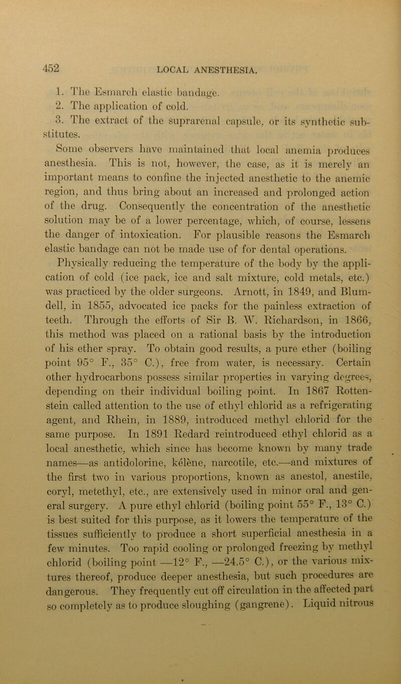 1. The Esinaroh clastic bandage. 2. The application of cold. 3. The extract of the suprarenal cap.sule, or its synthetic sub- stitutes. Some observers have maintained that local anemia produces anesthesia. This is not, however, the case, as it is merely an important means to confine the injected anesthetic to the anemic region, and thus bring about an increased and prolonged action of the drug. Consequently the concentration of the anesthetic solution may be of a lower percentage, which, of course, lessens the danger of intoxication. For plausible reasons the Esmarch elastic bandage can not be made use of for dental operations. Physically reducing the temperature of the body by the appli- cation of cold (ice pack, ice and salt mixture, cold metals, etc.) was practiced by the older surgeons. Arnott, in 1849, and Blum- dell, in 1855, advocated ice packs for the painless extraction of teeth. Through the efforts of Sir B. W. Richardson, in 1866, this method was placed on a rational basis by the introduction of his ether spray. To obtain good results, a pure ether (boiling point 95° P., 35° C.), free from water, is necessary. Certain other hydrocarbons possess similar properties in varying degrees, depending on their individual boiling point. In 1867 Rotten- stein called attention to the use of ethyl chlorid as a refrigerating agent, and Rhein, in 1889, introduced methyl chlorid for the same purpose. In 1891 Redard reintroduced ethyl chlorid as a local anesthetic, which since has become known by many trade names—as antidolorine, kelene, narcotile, etc.—and mixtures of the first two in various proportions, known as anestol, anestile, coryl, metethyl, etc., are extensively used in minor oral and gen- eral surgery. A pure ethyl chlorid (boiling point 55° F., 13° C.) is best suited for this purpose, as it lowers the temperature of the tissues sufficiently to produce a short superficial anesthesia in a few minutes. Too rapid cooling or prolonged freezing by methyl chlorid (boiling point —12° F., —24.5° C.), or the various mix- tures thereof, produce deeper anesthesia, but such procedures are dangerous. They frequently cut off circulation in the affected part so completely as to produce sloughing (gangrene). Liquid nitrous