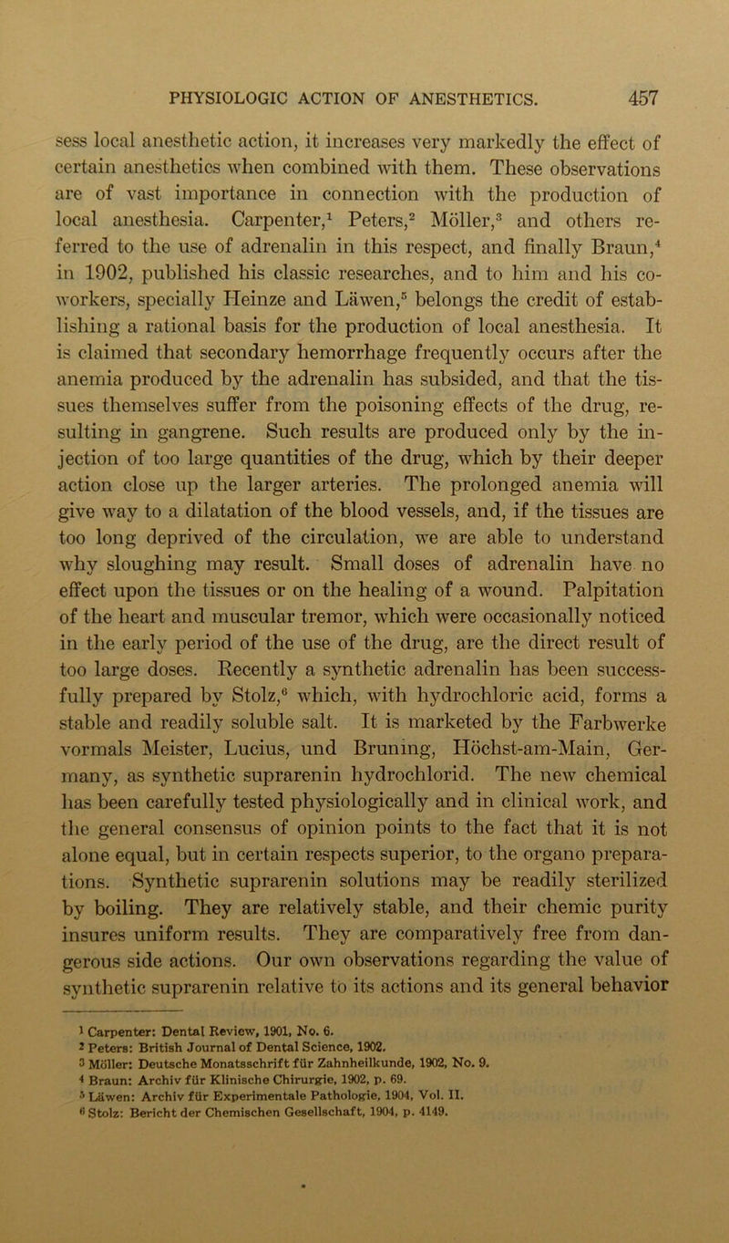 sess local anesthetic action, it increases very markedly the effect of certain anesthetics when combined with them. These observations are of vast importance in connection with the production of local anesthesia. Carpenter/ Peters/ Moller/ and others re- ferred to the use of adrenalin in this respect, and finally Braun,^ in 1902, published his classic researches, and to him and his co- workers, specially Pleinze and Lawen,® belongs the credit of estab- lishing a rational basis for the production of local anesthesia. It is claimed that secondary hemorrhage frequently occurs after the anemia produced by the adrenalin has subsided, and that the tis- sues themselves suffer from the poisoning effects of the drug, re- sulting in gangrene. Such results are produced only by the m- jection of too large quantities of the drug, which by their deeper action close up the larger arteries. The prolonged anemia will give way to a dilatation of the blood vessels, and, if the tissues are too long deprived of the circulation, we are able to understand why sloughing may result. Small doses of adrenalin have no effect upon the tissues or on the healing of a wound. Palpitation of the heart and muscular tremor, which were occasionally noticed in the early period of the use of the drug, are the direct result of too large doses. Recently a synthetic adrenalin has been success- fully prepared by Stolz,® which, with hydrochloric acid, forms a stable and readily soluble salt. It is marketed by the Farbwerke vormals Meister, Lucius, und Brunmg, H6chst-am-Main, Ger- many, as synthetic suprarenin hydrochlorid. The new chemical has been carefully tested physiologically and in clinical work, and the general consensus of opinion points to the fact that it is not alone equal, but in certain respects superior, to the organo prepara- tions. Synthetic suprarenin solutions may be readily sterilized by boiling. They are relatively stable, and their chemic purity insures uniform results. They are comparatively free from dan- gerous side actions. Our own observations regarding the value of synthetic suprarenin relative to its actions and its general behavior 1 Carpenter: Dental Review, 1901, No. 6. 2 Peters: British Journal of Dental Science, 1902. 3 Moller: Deutsche Monatsschrift fiir Zahnheilkunde, 1902, No. 9. * Braun: Archiv ftir Klinische Chirurgie, 1902, p. 69. Lawen: Archiv ftir Experimentale Pathologie, 1904, Vol. II. Stolz: Bericht der Chemischen Gesellschaft, 1904, p. 4149.
