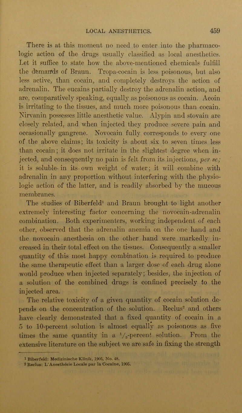 There is at this moment no need to enter into the pharmaco- logic action of the drugs usually classified as local anesthetics. Let it suffice to state how the above-mentioned chemicals fulfill the demarrds of Braun. Tropa-cocain is less poisonous, but also less active, than cocain, and completely destroys the action of adrenalin. The eucains partially destroy the adrenalin action, and are, comparatively speaking, equally as poisonous as cocain. Acoin is irritating to the tissues, and much more poisonous than cocain. Nirvanin possesses little anesthetic value. Alypin and stovain are closely related, and when injected they produce severe pain and occasionally gangrene. Novocain fully corresponds to every one of the above claims; its toxicity is about six to seven times less than cocain; it does not irritate in the slightest degree when in- jected, and consequently no pain is felt from its injections, per se; it is soluble- in its • own weight of water; it will combine with adrenalin in any proportion without interfering with the physio- logic action of the latter, and is readily absorbed by the mucous membranes. The studies of Biberfeld^ and Braun brought to light another extremely interesting factor concerning the novocain-adrenalin combination. Both experimenters, working independent of each other, observed that the adrenalin anemia on the one hand and the novocain anesthesia on the other hand were markedlv in- 1/ creased in their total effect on the tissues. Consequently a smaller quantity of this most happy combination is required to produce the same therapeutic effect than a larger dose of each drug alone would produce when injected separately; besides, the injection of a solution of the combined drugs is confined precisely to the injected area. The relative toxicity of a given quantity of cocain solution de- pends on the concentration of the solution. Reclus^ and others have clearly demonstrated that a fixed quantity of cocain in a 5 to 10-percent solution is almost equally as poisonous as five times the same quantity in a Vs-percent solution. From the extensive literature on the subject we are safe in fixing the strength 1 Biberfeld: Medizinische Klinik, 1906, No. 48. 2 Reclus: L’Aneath^sie Locale par la Cocaine, 1906.