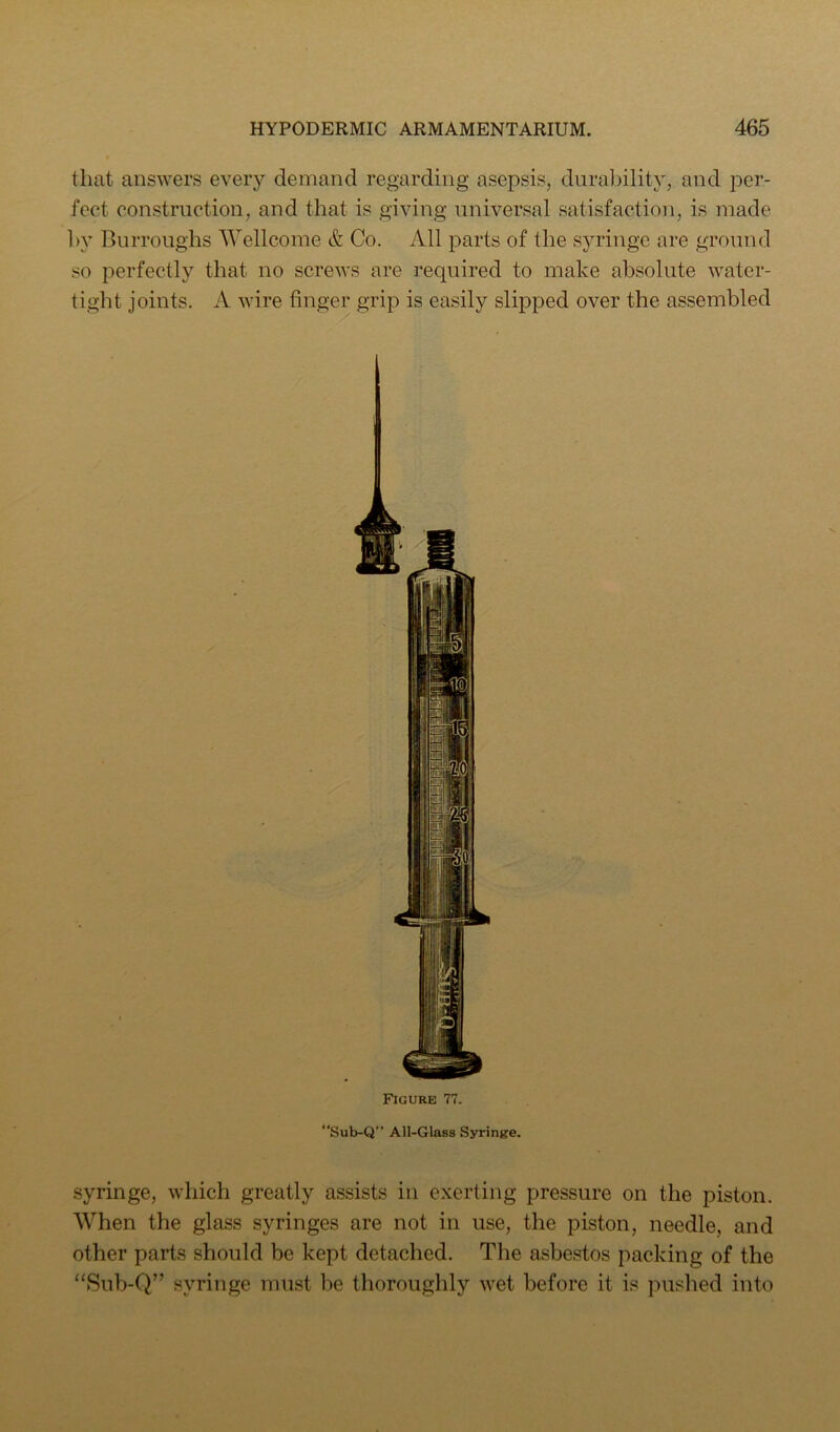 that answers every demand regarding asepsis, durability, and per- fect construction, and that is giving universal satisfaction, is made l>y Burroughs Wellcome & Co. All parts of the syringe are ground so perfectly that no screws are required to make absolute water- tight joints. A wire finger grip is easily slipped over the assembled Figure 77. “Sub-Q” All-Glass Syrinj?e. syringe, which greatly assists in exerting pressure on the piston. When the glass syringes are not in use, the piston, needle, and other parts should be kept detached. The asbestos packing of the “Sub-Q” syringe must be thoroughly wet before it is pushed into