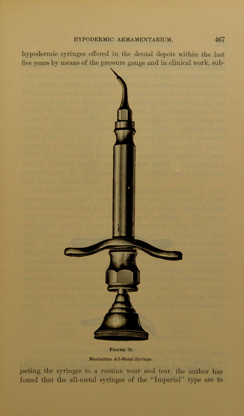 hypodermic syringes offered in the dental depots within the last five years by means of the pressure gauge and in clinical work, sub- Figure 79. Manhattan All-Metal Syringe. jecting the syringes to a routine wear and tear, the autlior lias found that the all-metal syringes of the “Imperial” type are to