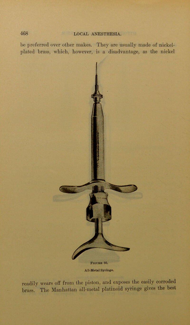be preferred over other makes. They are usually made of nickel- plated brass, which, however, is a disadvantage, as the nickel Figure 80. All-Metal Syrinsre. readily wears off from the piston, and exposes the easily corroded brass. The Manhattan all-metal platinoid syringe gives the best