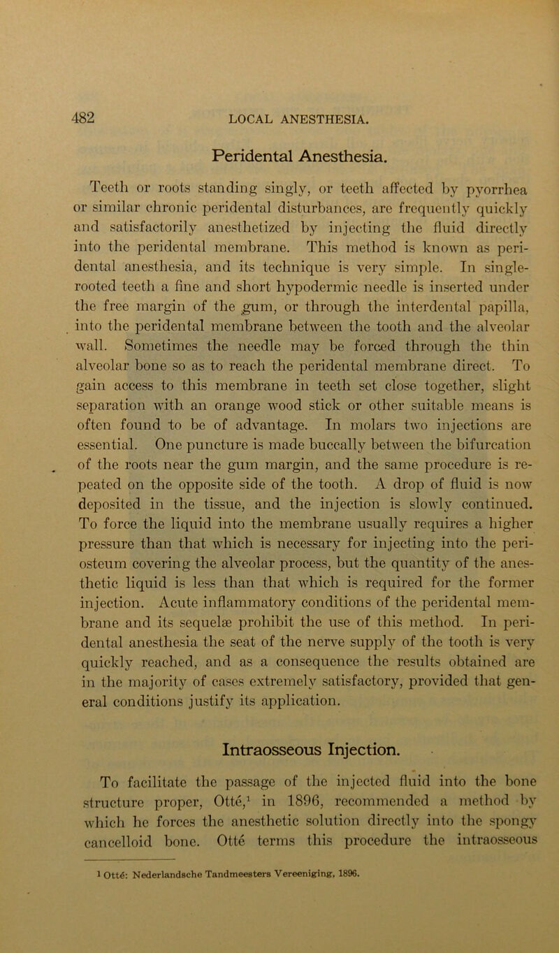Peridental Anesthesia. Teeth or roots standing singly, or teeth affected by pyorrhea or similar chronic peridental disturbances, are frequently quickly and satisfactorily anesthetized by injecting the fluid directly into the peridental membrane. This method is known as peri- dental anesthesia, and its technique is very simple. In single- rooted teeth a fine and short hypodermic needle is inserted under the free margin of the ^m, or through the interdental papilla, into the peridental membrane between the tooth and the alveolar wall. Sometimes the needle may be forced through the thin alveolar bone so as to reach the peridental membrane direct. To gain access to this membrane in teeth set close together, slight separation with an orange wood stick or other suitable means is often found to be of advantage. In molars two injections are essential. One puncture is made buccally between the bifurcation of the roots near the gum margin, and the same procedure is re- peated on the opposite side of the tooth. A drop of fluid is now deposited in the tissue, and the injection is slowly continued. To force the liquid into the membrane usually requires a higher pressure than that which is necessary for injecting into the peri- osteum covering the alveolar process, but the quantity of the anes- thetic liquid is less than that which is required for the former injection. Acute inflammatory conditions of the peridental mem- brane and its sequelae prohibit the use of this method. In peri- dental anesthesia the seat of the nerve supply of the tooth is very quickly reached, and as a consequence the results obtained are in the majority of cases extremely satisfactory, provided that gen- eral conditions justify its application. Intraosseous Injection. To facilitate the passage of the injected fluid into the bone structure proper, Otte,^ in 1896, recommended a method by which he forces the anesthetic solution directly into the spongy cancelloid bone. Otte terms this procedure the intraosseous 1 Ott4: Nederlandsche Tandmeesters Vereeniging, 1896.
