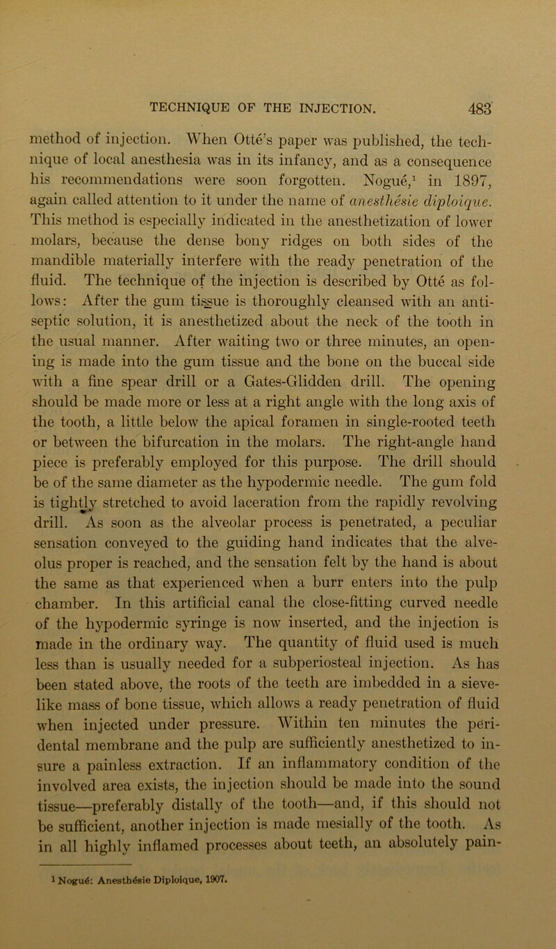 method of injection. When Otte’s paper was published, the tech- nique of local anesthesia was in its infancy, and as a consequence his recommendations were soon forgotten. Nogue,^ in 1897, again called attention to it under the name of anesthesie diploique. This method is especially indicated in the anesthetization of lower molars, because the dense bony ridges on both sides of the mandible materially interfere with the ready penetration of the fluid. The technique of the injection is described by Otte as fol- lows: After the gum ti^ue is thoroughly cleansed with an anti- septic solution, it is anesthetized about the neck of the tooth in the usual manner. After waiting two or three minutes, an open- ing is made into the gum tissue and the bone on the buccal side with a fine spear drill or a Gates-Glidden drill. The opening should be made more or less at a right angle with the long axis of the tooth, a little below the apical foramen in single-rooted teeth or between the bifurcation in the molars. The right-angle hand piece is preferably employed for this purpose. The drill should be of the same diameter as the hypodermic needle. The gum fold is tightjy stretched to avoid laceration from the rapidly revolving drill. As soon as the alveolar process is penetrated, a peculiar sensation conveyed to the guiding hand indicates that the alve- olus proper is reached, and the sensation felt by the hand is about the same as that experienced when a burr enters into the pulp chamber. In this artificial canal the close-fitting curved needle of the hypodermic syringe is now inserted, and the injection is made in the ordinary way. The quantity of fluid used is much less than is usually needed for a subperiosteal injection. As has been stated above, the roots of the teeth are imbedded in a sieve- like mass of bone tissue, which allows a ready penetration of fluid when injected under pressure. Within ten minutes the peri- dental membrane and the pulp are sufficiently anesthetized to in- sure a painless extraction. If an inflammatory condition of the involved area exists, the injection should be made into the sound tissue—preferably distally of the tooth—and, if this should not be sufficient, another injection is made mesially of the tooth. As in all highly inflamed processes about teeth, an absolutely pain- 1 Nogru4: Anesthesie Diploique, 1907.