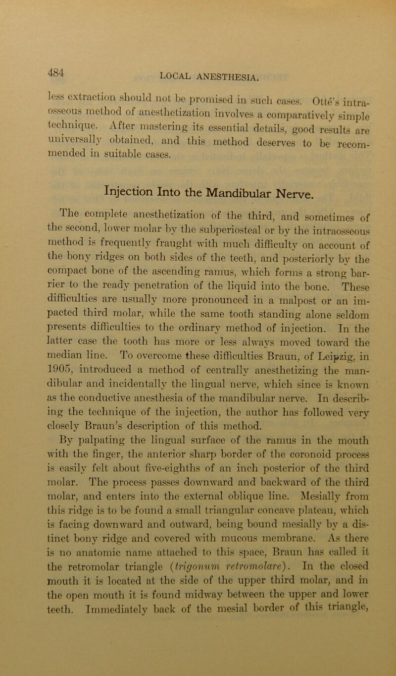 less extraction should not be promised in such cases. Otte’s intra- osseous method of anesthetization involves a comparatively simple technique. After mastering its essential details, good re.sults are universally obtained, and this method deserves to be recom- mended in suitable cases. Injection Into the Mandibular Nerve. The complete anesthetization of the third, and sometimes of the second, lower molar by the subperiosteal or by the intrao.sseous method is frequently fraught with much difficulty on account of the bony ridges on both sides of the teeth, and posteriorly bv the compact bone of the ascending ramus, which forms a strong bar- rier to the ready penetration of the liquid into the bone. These difficulties are usually more pronounced in a malpost or an im- pacted third molar, while the same tooth standing alone seldom presents difficulties to the ordinary method of injection. In the latter case the tooth has more or less always liioved toward the median line. To overcome these difficulties Braun, of Leipzig, in 1905, introduced a method of centrally anesthetizing the man- dibular and incidentally the lingual nerve, which since is known as the conductive anesthesia of the mandibular nerve. In describ- ing the technique of the injection, the author has followed very closely Braun’s description of this method. By palpating the lingual surface of the ramus in the mouth with the finger, the anterior sharp border of the coronoid process is easily felt about five-eighths of an inch posterior of the third molar. The process passes downward and backward of the third molar, and enters into the external oblique line. Mesially from this ridge is to be found a small triangular concave plateau, which is facing downward and outward, being bound mesially by a dis- tinct bony ridge and covered with mucous membrane. As there is no anatomic name attached to this space, Braun has called it the retromolar triangle {trigonuin retromolare). In the closed mouth it is located at the side of the upper third molar, and in the open mouth it is found midway between the upper and lower teeth. Immediately back of the mesial border of this triangle,