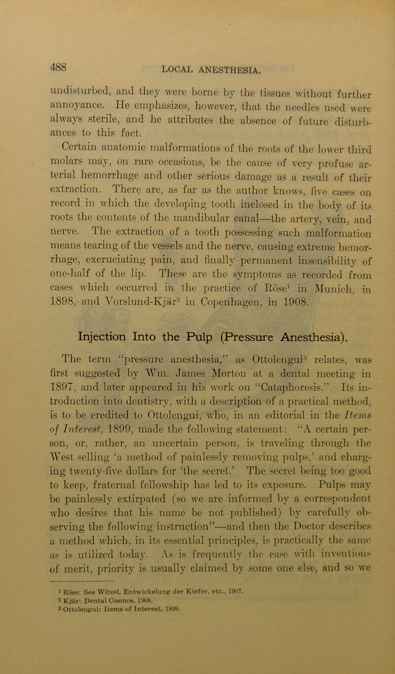 uiulisturbed, and they were borne by the tissues witliout further annoyance. lie emphasizes, however, that the needles used were always sterile, and he attributes the absence of future disturlj- ances to this fact. Certain anatomic malformations of the roots of the lower third molars may, on rare occasions, be the cause of very profuse ar- terial hemorrhage and other serious damage as a result of their extraction. There are, as far as the author knows, five ca.ses on record in which the developing tooth inclosed in the body of its roots the contents of the mandibular canal—the artery, vein, and nerve. The extraction of a tooth possessing such malformation means tearing of the vessels and the nerve, causing extreme hemor- rhage, excruciating pain, and finally permanent inseiLsibility of one-half of the lip. These are the symptoms as recorded from cases which occurred in the practice of Rose^ in Munich, in 1898, and Vorslund-Kjiir- in Copenhagen, in 1908. Injection Into the Pulp (Pressure Anesthesia). The term “pressure anesthesia,” as Ottolengui^ relates, was first suggested by AVm. James Morton at a dental meeting in 1897, and later appeared in his work on “Cataphoresis.” Its in- troduction into dentistry, with a description of a practical method, is to be credited to Ottolengui, who, in an editorial in the Items of Interest, 1899, made the following statement: “A certain per- son, or, rather, an uncertain person, is traveling through the West selling ‘a method of x)ainlessly removing pulps,’ and charg- ing twenty-five dollars for filie secret.’ The secret being too good to keep, fraternal fellowship has led to its exposure. Pulps may be painlessly extirpated (so we are informed by a correspondent who desires that his name be not imblished) by carefully ob- serving the following instruction”—and then the Doctor describes a method which, in its essential principles, is practically the same as is utilized today. As is frequently the ca.se with inventions of merit, priority is usually claimed by some one else, and so we * Rose; See Witzel, Entwickelung der Kiefer, etc., 1907. 2 Kjar: Dental Cosmos, 1908. 8 Ottolengui: Items of Interest, 1899.