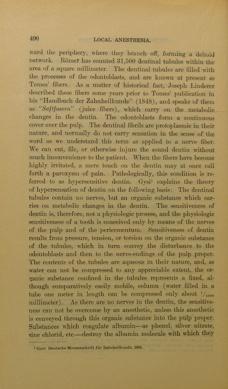 ward tlui periphery, where they branch off, forming a deltoid network. Romef has counted 31,500 dentinal tubules within the area of a square millimeter. The dentinal tubules are filled with the processes of the odontoblasts, and are knowm at present as Tomes’ fibers. As a matter of historical fact, Joseph Linderer described these fibers some years prior to Tomes’ publication in his “Handbuch der Zahnheilkunde” (1848), and speaks of them as “Sajtjasern’’ (juice fibers), which carry on the metabolic changes in the dentin. The odontoblasts form a continuous cover over the pulp. The dentinal fibrils are protoplasmic in their nature, and normally do not carry sensation in the sense of the word as we understand this term as applied to a nerve fiber. We can cut, file, or otherwise injure the sound dentin without much inconvenience to the patient. When the fibers have become highly irritated, a mere touch on the dentin may at once call forth a paroxysm of pain. Pathologically, this condition is re- ferred to as hypersensitive dentin. Gysi^ explains the theory of hypersensation of dentin on the following basis: The dentinal tubules contain no nerves, but an organic substance which car- ries on metabolic changes in the dentin. The sensitiveness of dentin is, therefore, not a physiologic process, and the physiologic sensitiveness of a tooth is conceived only by means of the nerv’es of the pulp and of the pericementum. Sensitiveness of dentin results from pressure, tension, or torsion on the organic substance of the tubules, which in turn convey the disturbance to the odontoblasts and then to the nerve-endings of the jjulp proper. The contents of the tubules are aqueous in their nature, and, as water can not be compressed to any appreciable extent, the or- ganic substance confined in the tubules represents a fixed, al- though comparatively easily mobile, column (water filled in a tube one meter in length can be compressed only about Viooo millimeter). As there are no nerves in the dentin, the sensitive- ness can not be overcome by an anesthetic, unless this anesthetic is conveyed through this organic substance into the pulp proper. Substances which coagulate albumin—as phenol, silver nitrate, zinc chlorid, etc.—destroy the albumin molecule with which they 1 Gysi: Deutsche Monatsschrift fur Zahnheilkunde, 1906.