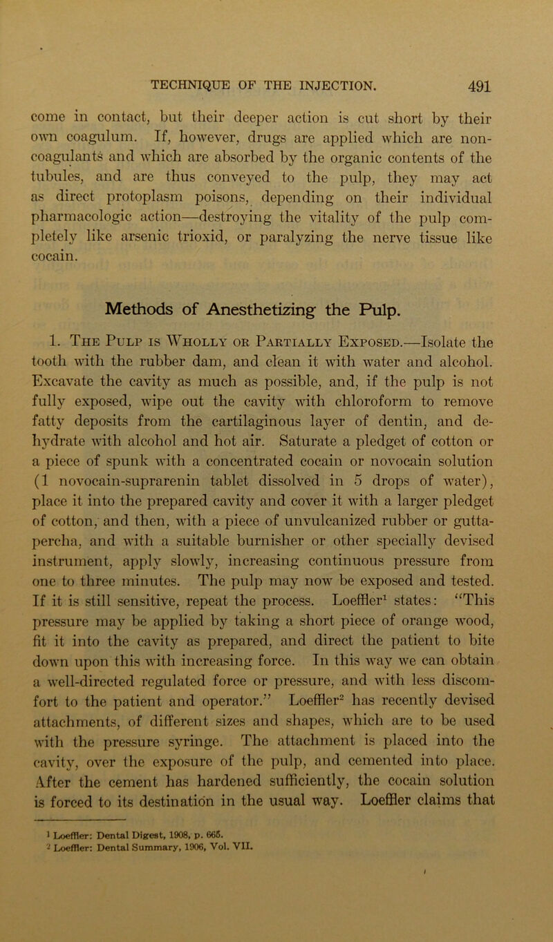 come in contact, but their deeper action is cut short by their own coagulum. If, however, drugs are applied which are non- coagulants and which are absorbed by the organic contents of the tubules, and are thus conveyed to the pulp, they may act as direct protoplasm jDoisons, depending on their individual pharmacologic action—destroying the vitality of the pulp com- pletely like arsenic trioxid, or paralyzing the nerve tissue like cocain. Methods of Anesthetizing the Pulp. 1. The Pulp is Wholly or Partially Exposed.—Isolate the tooth with the rubber dam, and clean it with water and alcohol. Excavate the cavity as much as possible, and, if the pulp is not fully exposed, wipe out the cavity with chloroform to remove fatty deposits from the cartilaginous layer of dentin, and de- hydrate with alcohol and hot air. Saturate a pledget of cotton or a piece of spunk with a concentrated cocain or novocain solution (1 novocain-suprarenin tablet dissolved in 5 drops of water), place it into the prepared cavity and cover it with a larger pledget of cotton, and then, with a piece of unvulcanized rubber or gutta- percha, and with a suitable burnisher or other specially devised instrument, apply slowly, increasing continuous pressure from one to three minutes. The pulp may now be exposed and tested. If it is still sensitive, repeat the process. Loeffler^ states: “This pressure may be applied by taking a short piece of orange wood, fit it into the cavity as prepared, and direct the patient to bite down upon this with increasing force. In this way we can obtain a well-directed regulated force or pressure, and with less discom- fort to the patient and operator.” LoefHer- has recently devised attachments, of different sizes and shapes, which are to be used with the pressure syringe. The attachment is placed into the cavity, over the exposure of the pulp, and cemented into place. iVfter the cement has hardened sufficiently, the cocain solution is forced to its destination in the usual way. Loeffler claims that 1 Loeffler: Dental Digest, 1908, p. 666. 2 Loeffler: Dental Summary, 1906, Vol. VII.