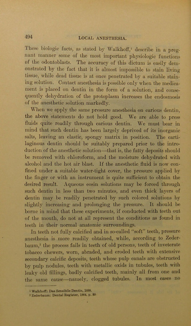 These biologic facts, as stated by Walkhoff/ describe in a preg- nant manner some of the most important physiologic functions of the odontoblasts. The accuracy of this dictum is easily dem- onstrated by the fact that it is almost impossible to stain living tissue, while dead tissue is at once penetrated by a suitable stain- ing solution. Contact anesthesia is possible only when the medica- ment is placed on dentin in the form of a solution, and conse- quently dehydration of the protoplasm increases the endosmosis of the anesthetic solution markedly. When we apply the same pressure anesthesia on carious dentin, the above statements do not hold good. We are able to press fluids quite readily through carious dentin. We must bear in mind that such dentin has been largely deprived of its inorganic salts, leaving an elastic, spongy matrix in position. The carti- laginous dentin should be suitably prepared prior to the intro- duction of the anesthetic solution—that is, the fatty deposits should be removed with chloroform, and the moisture dehydrated with alcohol and the hot air blast. If the anesthetic fluid is now con- fined under a suitable water-tight cover, the pressure applied by the finger or with an instrument is quite sufficient to obtain the desired result. Aqueous eosin solutions may be forced through such dentin in less than two minutes, and even thick layers of dentin may be readily penetrated by such colored solutions by slightly increasing” and prolonging the pressure. It should be borne in mind that these experiments, if conducted with teeth out of the mouth, do not at all represent the conditions as found in teeth in their normal anatomic surroundings. In teeth not fully calcified and in so-called “soft” teeth, pressure anesthesia is more readily obtained, while, according to Zeder- baum,^ the process fails in teeth of old persons, teeth of inveterate tobacco chewers, worn, abraded, and eroded teeth with extensive secondary calcific deposits, teeth whose pulp canals are obstructed by pulp nodules, teeth with metallic oxids in tubules, teeth with leaky old fillings, badly calcified teeth, mainly all from one and the same cause—namely, clogged tubules. In most cases no 1 WalkhofT: Das Sensibile Dentin, 1899. 2 Zederbaum: Dental Register, 1904, p. 80
