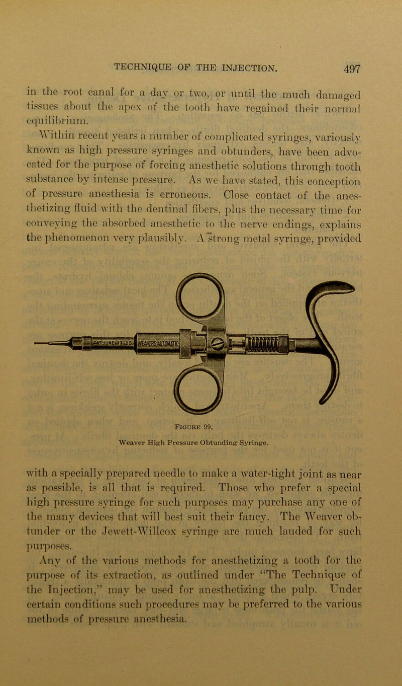 ill tliG loot cQnnl for r diiy or two, or until tlio luucli dainaged tissues about the apex of the tootli liavo ro£>-aiued (lioir normal equilibrium. itliin recent years a number of complicated syringes, variously known as high pressure S3^ringes and obtunders, have been advo- cated for the purpose of forcing anesthetic solutions through tooth substance by intense pressure. As we have stated, this conception of pressure anesthesia is erroneous. Close contact of the anes- thetizing fluid with the dentinal fibers, plus the necessary time for conveying the absorbed anesthetic to the nerve endings, explains the phenomenon veri^ plausibh\ A strong metal syringe, provided Figure 99. Weaver High Pressure Obtunding Syringe. with a specially prepared needle to make a water-tight joint as near as possible, is all that is required. Those who prefer a special liigh pressure syringe for such purposes ma}'’ purchase an}’' one of tlie many devices that will best suit their fancy. The Weaver ob- tunder or the Jewett-Willcox syringe are much lauded for such ] imposes. Any of the various methods for anesthetizing a tooth for the jmrpose of its extraction, as outlined under “The Technique of the Injection,” may be u.sed for anesthetizing the pulp. Under certain conditions such procedures may be preferred to tbe various methods of pressure anesthesia.