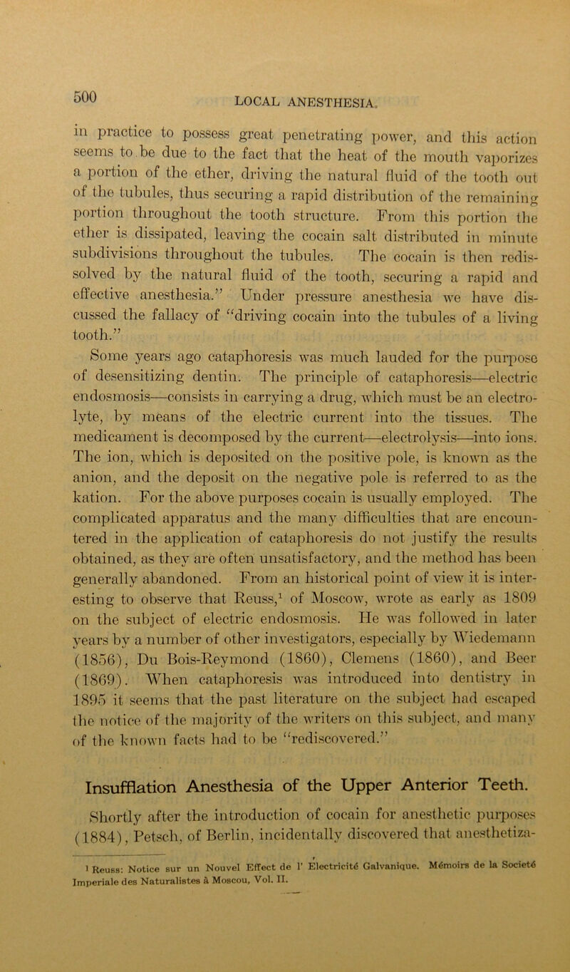 ill practice to possess great penetrating power, and this action seems to.be due to the fact that the heat of the mouth vajiorizes a portion of the ether, driving the natural fluid of the tooth out of the tubules, thus securing a rapid distribution of the remaining portion throughout the tooth structure. From this portion the ether is dissipated, leaving the cocain salt distributed in minute subdivisions throughout the tubules. The cocain is then redis- solved by the natural fluid of the tooth, securing a rapid and effective anesthesia.” Under pressure anesthesia we have dis- cussed the fallacy of “driving cocain into the tubules of a living tooth.” Some years ago cataphoresis was much lauded for the purpose of desensitizing dentin. The principle of cataphoresis—electric endosmosis—consists in carrying a drug, which must be an electro- lyte, by means of the electric current into the tissues. The medicament is decomposed by the current—electrolysis—into ions. The ion, which is deposited on the positive pole, is known as the anion, and the deposit on the negative pole is referred to as the kation. For the above purposes cocain is usually employed. The complicated apparatus and the many difficulties that are encoun- tered in the application of cataphoresis do not justify the results obtained, as they are often unsatisfactory, and the method has been generally abandoned. From an historical point of view it is inter- esting to observe that Reuss,^ of Moscow, wrote as early as 1809 on the subject of electric endosmosis. He was followed in later years by a number of other investigators, especially by IViedemann (1856), Du Bois-Reymond (1860), Clemens (1860), and Beer (1869). When cataphoresis was introduced into dentistry in 1895 it seems that the past literature on the subject had escaped the notice of the majority of the writers on this subject, and many of the known facts had to be “redi.scovered.” Insufflation Anesthesia of the Upper Anterior Teeth. Shortly after the introduction of cocain for anesthetic purpo.ses (1884), Petsch, of Berlin, incidentally discovered that anesthetiza- 1 Reuss; Notice sur un Nouvel Effect de 1’ Electricit4 Galvanique. Memoirs de la Society Imperiale des Naturalistes a Moscou, Vol. II.
