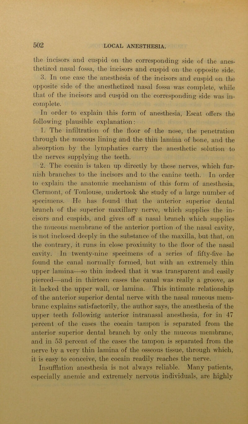 the incisors and cuspid on the corresponding side of the anes- thetized nasal fossa, the incisors and cuspid on the opposite side. 3. In one case the anesthesia of the incisors and cuspid on the opposite side of the anesthetized nasal fossa was complete, while that of the incisors and cuspid on the corresponding side was in- complete. In order to explain this form of anesthesia, Escat offers the following plausible explanation: 1. The infiltration of the floor of the nose, the penetration through the mucous lining and the thin lamina of bone, and the absorption by the lymphatics carry the anesthetic solution to the nerves supplying the teeth. 2. The cocain is taken up directly by these nerves, which fur- nish branches to the incisors and to the canine teeth. In order to explain the anatomic mechanism of this form of anesthesia, Clermont, of Toulouse, undertook the study of a large number of specimens. He has found that the anterior superior dental branch of the superior maxillary nerve, which supplies the in- cisors and cuspids, and gives off a nasal branch which supplies the mucous membrane of the anterior portion of the nasal cavity, is not inclosed deeply in the substance of the maxilla, but that, on the contrary, it runs in close proximity to the floor of the nasal cavity. In twenty-nine specimens of a series of fifty-five he found the canal normall}'^ formed, but Avith an extremely thin upper lamina—so thin indeed that it was transparent and easily pierced—and in thirteen ca.ses the canal was really a groove, as it lacked the upper \\^all, or lamina. This intimate relationship of the anterior superior dental nerve \\dth the nasal mucous mem- brane explains satisfactorily, the author says, the anesthesia of the upper teeth following anterior intranasal anesthesia, for in 47 percent of the cases the cocain tampon is separated from the anterior superior dental branch by only the mucous membrane, and in 53 percent of the cases the tampon is separated from the nerve by a very thin lamina of the osseous tissue, through AAdiich, it is easy to conceive, the cocain readily reaches the nerve. Insufflation anesthesia is not ahvays reliable. Many patients, c.specially anemic and extremely nervous indi\dduals, are highly