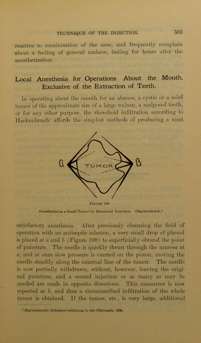 reactive to cocainizatioii of the nose, and frequently complain about a feeling of general malaise, lasting for hours after the anesthetization. Local Anesthesia for Operations About the Mouth, Exclusive of the Extraction of Teeth. In operating about the mouth for an abscess, a cystic or a solid tumor of the approximate size of a large walnut, a malposed tooth, or for any other purpose, the rhomboid infiltration according to Hackenbruch^ affords the simplest methods of producing a most Anesthetizing a Small Tumor by Rhomboid Injection. (Hackenbruch.) satisfactory anesthesia. After previously cleansing the field of operation with an antiseptic solution, a very small drop of phenol is placed at a and h (Figure 100) to superficially obtund the point of puncture. The needle is quickly thrust through the mucosa at a, and at once slow pressure is exerted on the piston, moving the needle steadily along the external line of the tumor. The needle is now partially withdrawn, without, however, leaving the origi- nal puncture, and a second injection or as many as may be needed are made in opposite directions. This maneuver is now repeated at h, and thus a circumscribed infiltration of the whole tumor is obtained. If the tumor, etc., is very large, additional 1 Hackenbruch: Schmerzverhiitung in der Chirurgie, 1906.