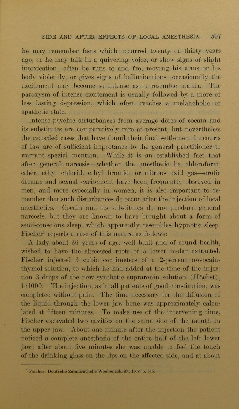 he may remember facts which occurred twenty or thirty years ago, or lie may talk in a quivering voice, or show signs of slight intoxication; often he runs to and fro, moving his arms or his body violently, or gives signs of hallucinations; occasionally the excitement may become so intense as to resemble mania. The parox}^sni of intense excitement is usually followed by a more or less lasting depression, which often reaches a melancholic or apathetic state. Intense psychic disturbances from average doses of cocain and its substitutes are comparatively rare at present, but nevertheless the recorded cases that have found their final settlement in courts of law are of sufficient importance to the general practitioner to warrant special mention. While it is an established fact that after general narcosis—whether the anesthetic be chloroform, ether, ethyl chlorid, ethyl bromid, or nitrous oxid gas—erotic dreams and sexual excitement have been frequently observed in men, and more especially in women, it is also important to re- member that such disturbances do occur after the injection of local anesthetics. Cocain and its substitutes do not produce general narcosis, but they are known to have brought about a form- of semi-conscious sleep, which apparently resembles hypnotic sleep. Fischer’ reports a case of this nature as follows: A lady about 86 years of age, well built and of sound health, wished to have the abscessed roots of a lower molar extracted. Fischer injected 3 cubic centimeters of a 2-percent novocain- thymol solution, to which he had added at the time of the injec- tion 3 drops of the new synthetic suprarenin solution (Hochst), 1:1000. The injection, as in all patients of good constitution, was completed without pain. The time necessary for the diffusion of the liquid through the lower jaw bone was approximately calcu- lated at fifteen minutes. To make use of the intervening time, Fischer excavated two cavities on the same side of the mouth in the upper jaw. About one iTiinute after the injection the patient noticed a complete anesthesia of the entire half of the left lower jaw; after about five minutes she was unable to feel the touch of the drinking glass on the lips on the affected side, and at about 1 Fischer: Deutsche Zahniirztliche Wochenschrift, 1908, p. M!i.